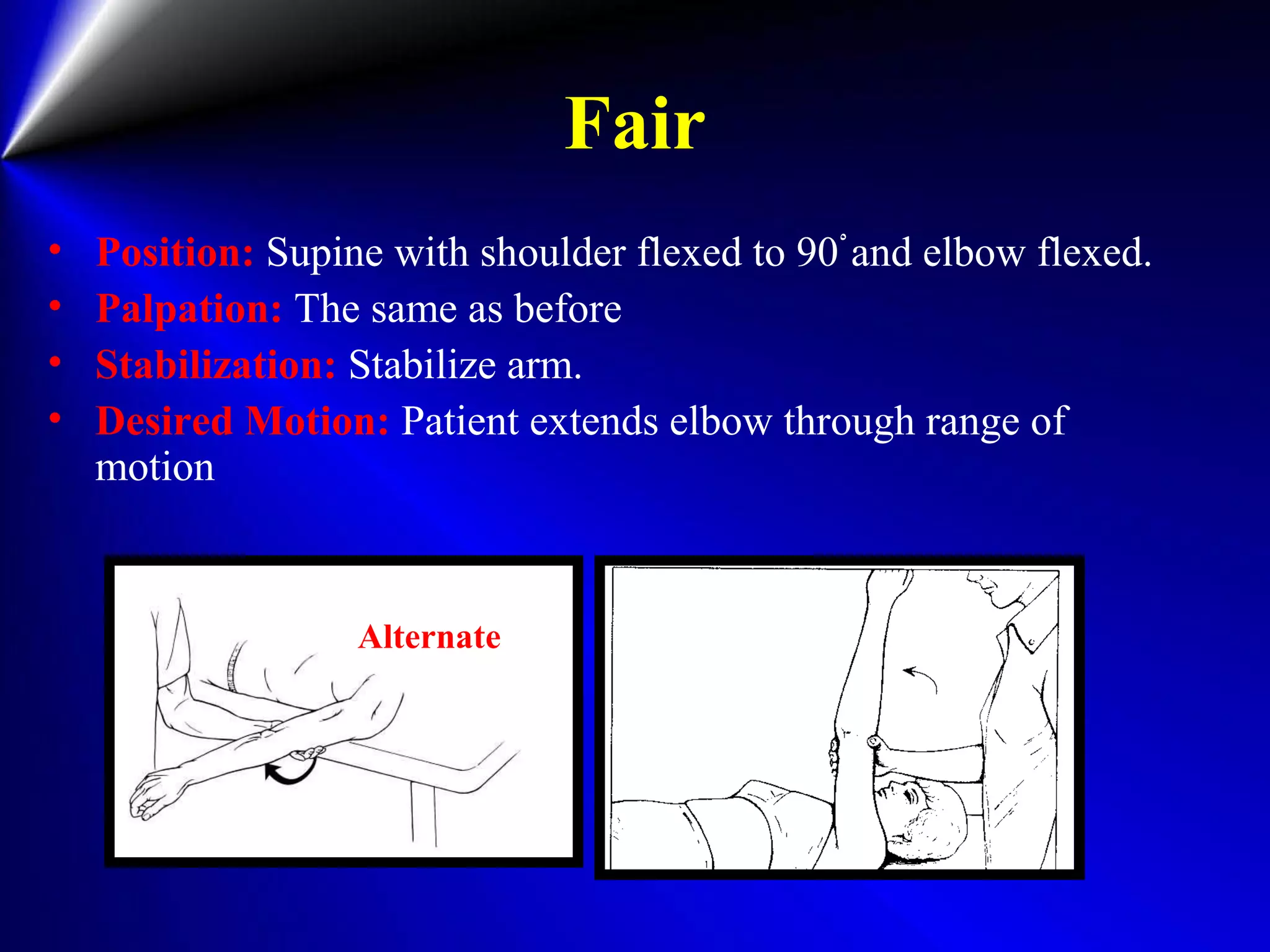 Fair
• Position: Supine with shoulder flexed to 90ْand elbow flexed.
• Palpation: The same as before
• Stabilization: Stabilize arm.
• Desired Motion: Patient extends elbow through range of
motion
Alternate
 