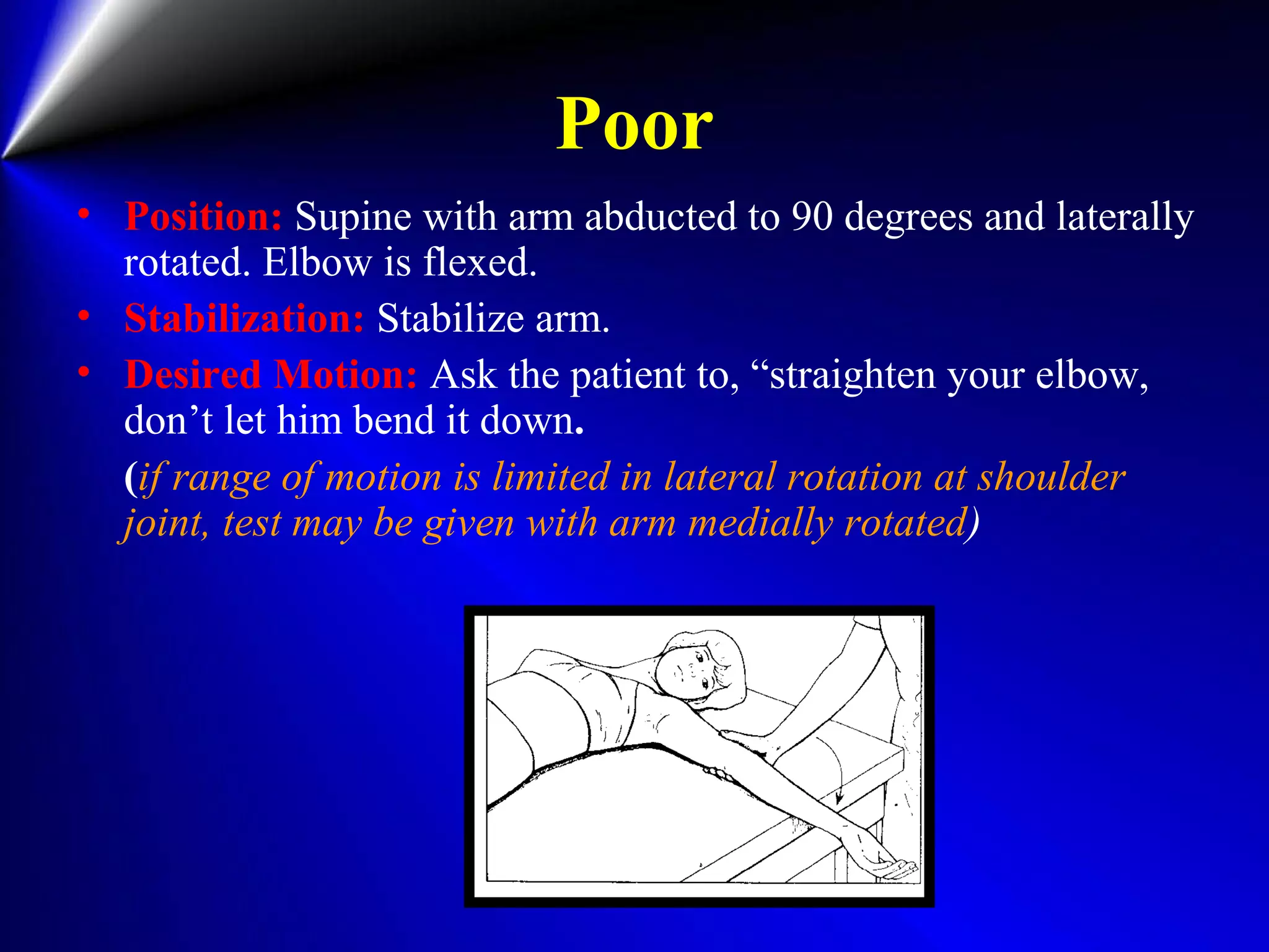 Poor
• Position: Supine with arm abducted to 90 degrees and laterally
rotated. Elbow is flexed.
• Stabilization: Stabilize arm.
• Desired Motion: Ask the patient to, “straighten your elbow,
don’t let him bend it down.
(if range of motion is limited in lateral rotation at shoulder
joint, test may be given with arm medially rotated)
 
