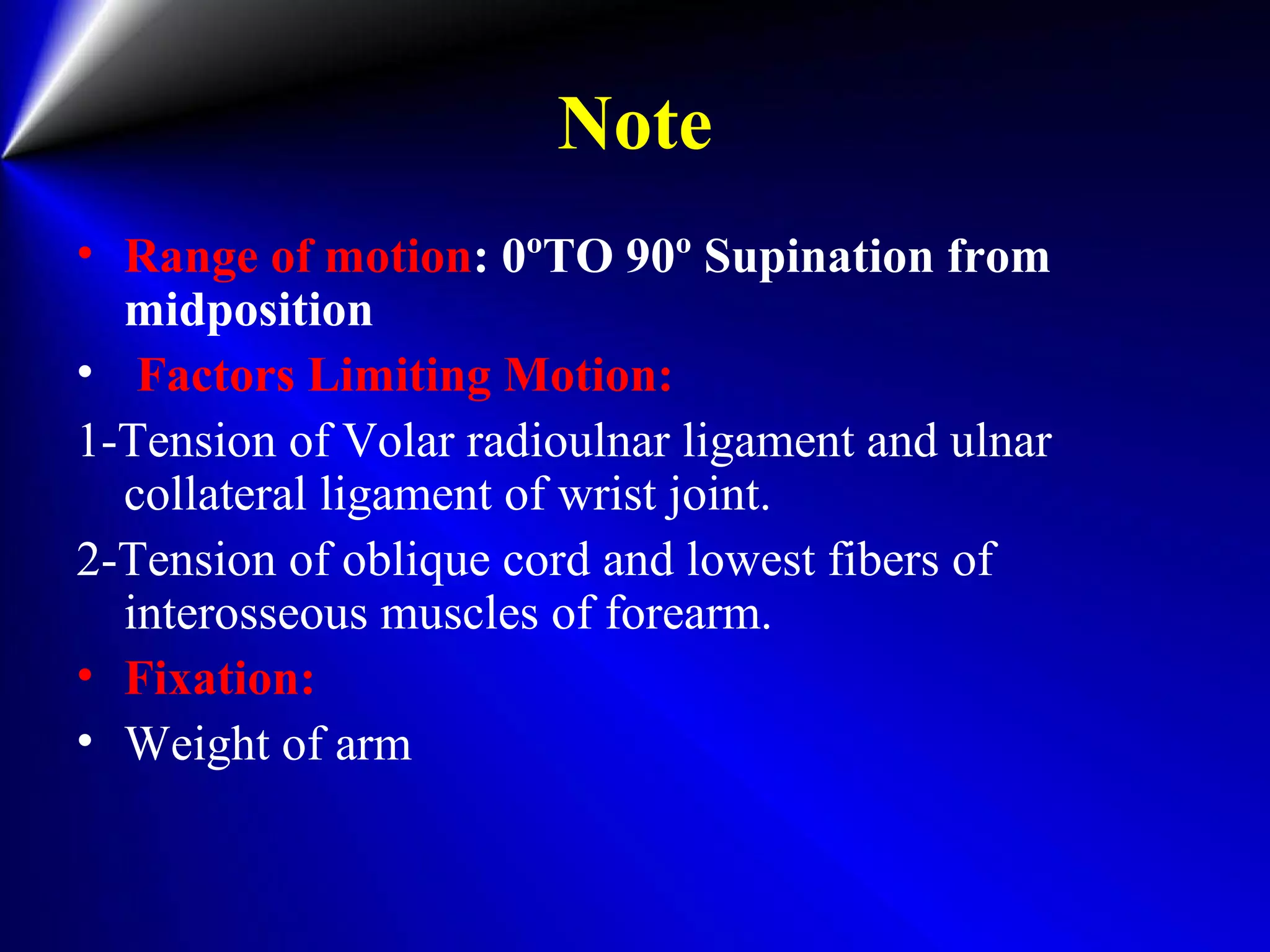 Note
• Range of motion: 0ºTO 90º Supination from
midposition
• Factors Limiting Motion:
1-Tension of Volar radioulnar ligament and ulnar
collateral ligament of wrist joint.
2-Tension of oblique cord and lowest fibers of
interosseous muscles of forearm.
• Fixation:
• Weight of arm
 