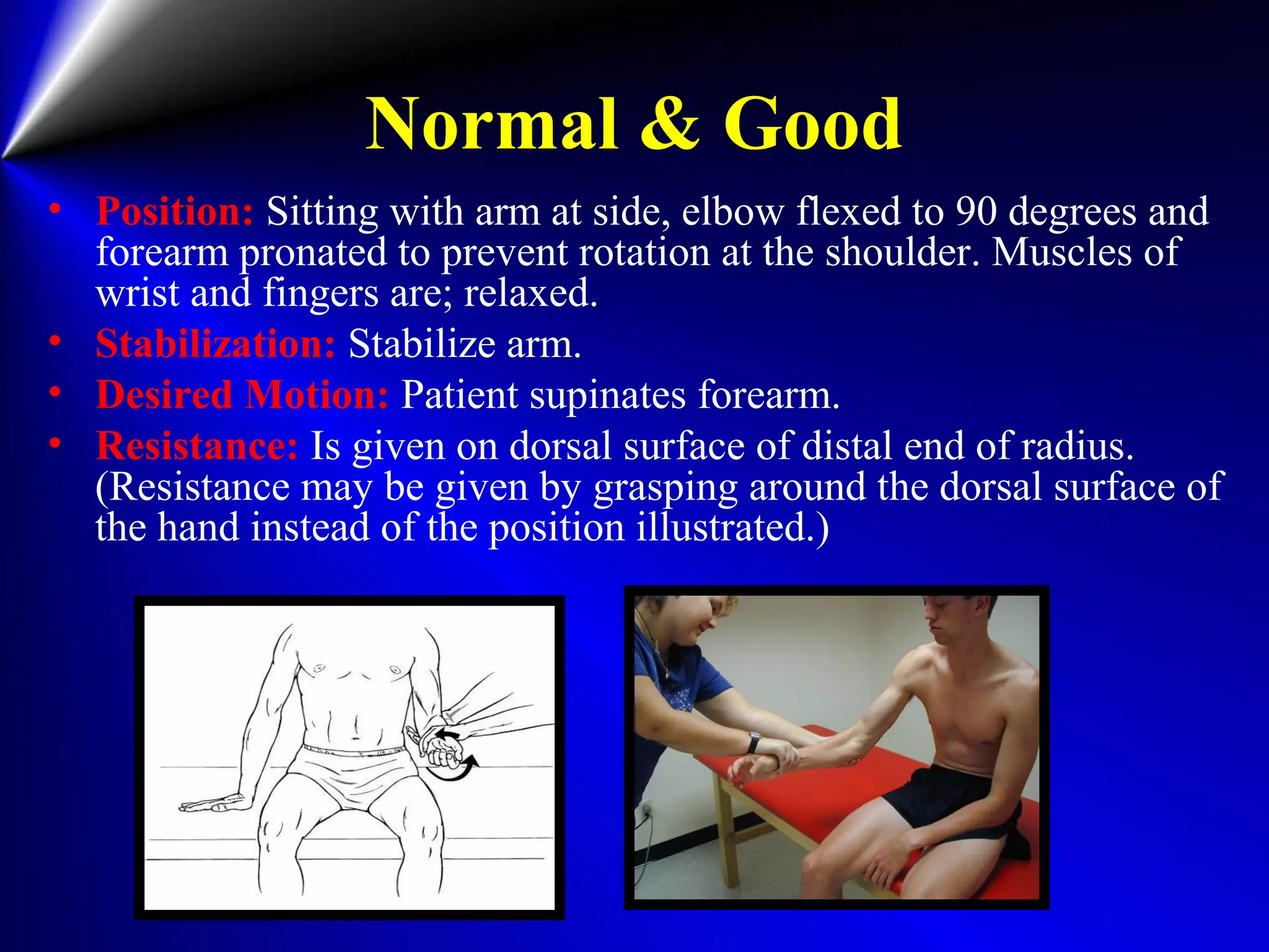 Normal & Good
• Position: Sitting with arm at side, elbow flexed to 90 degrees and
forearm pronated to prevent rotation at the shoulder. Muscles of
wrist and fingers are; relaxed.
• Stabilization: Stabilize arm.
• Desired Motion: Patient supinates forearm.
• Resistance: Is given on dorsal surface of distal end of radius.
(Resistance may be given by grasping around the dorsal surface of
the hand instead of the position illustrated.)
 