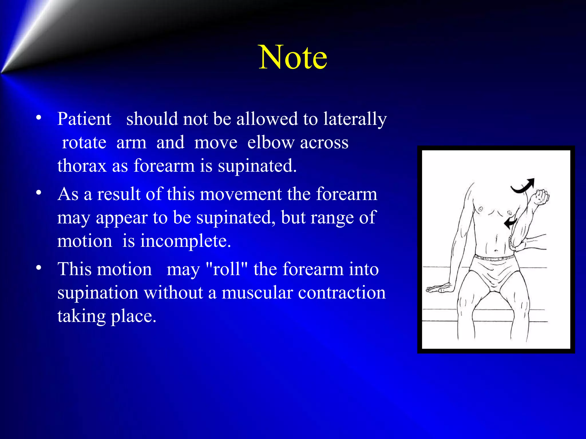 Note
• Patient should not be allowed to laterally
rotate arm and move elbow across
thorax as forearm is supinated.
• As a result of this movement the forearm
may appear to be supinated, but range of
motion is incomplete.
• This motion may "roll" the forearm into
supination without a muscular contraction
taking place.
 