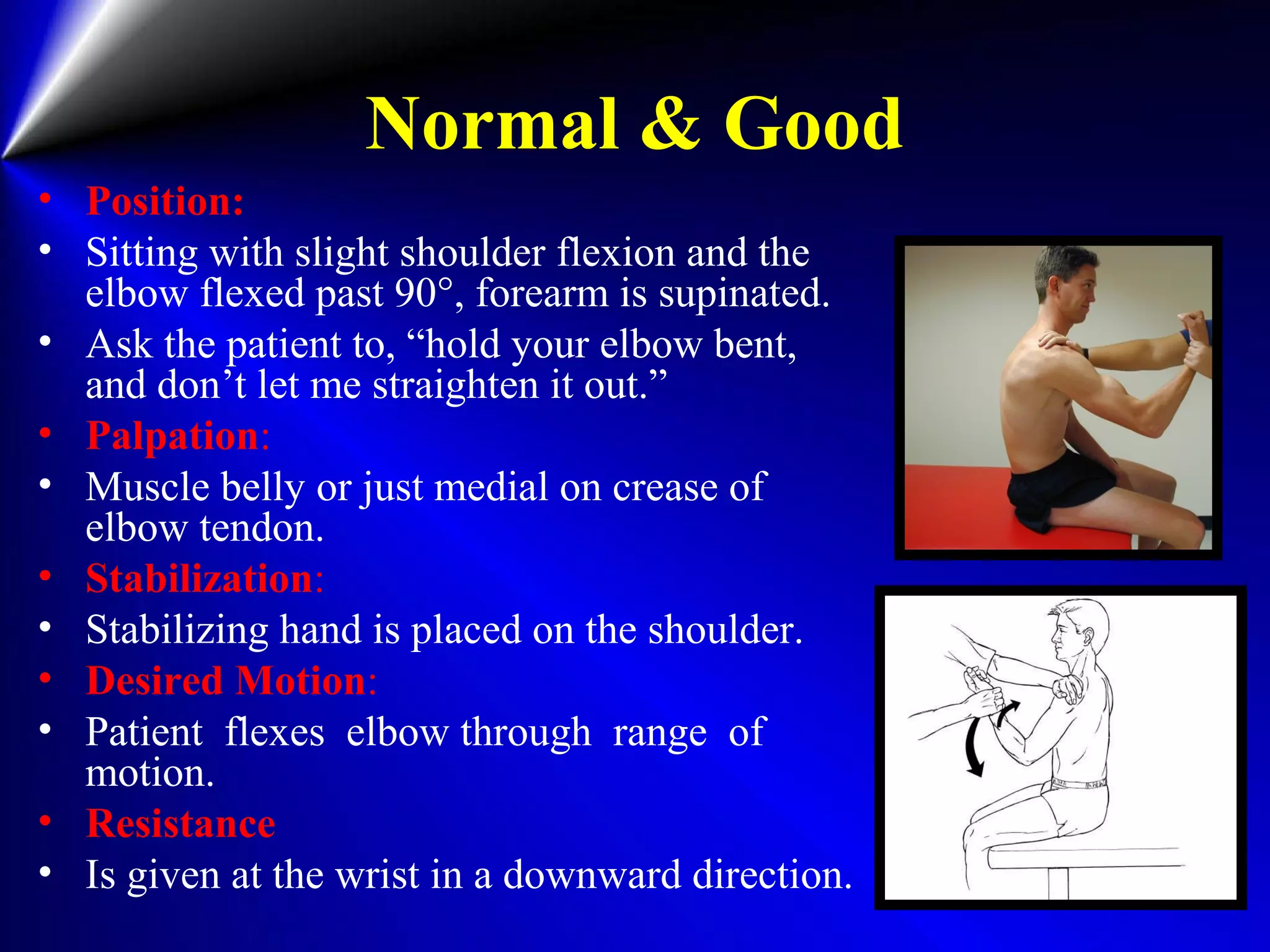 Normal & Good
• Position:
• Sitting with slight shoulder flexion and the
elbow flexed past 90°, forearm is supinated.
• Ask the patient to, “hold your elbow bent,
and don’t let me straighten it out.”
• Palpation:
• Muscle belly or just medial on crease of
elbow tendon.
• Stabilization:
• Stabilizing hand is placed on the shoulder.
• Desired Motion:
• Patient flexes elbow through range of
motion.
• Resistance
• Is given at the wrist in a downward direction.
 