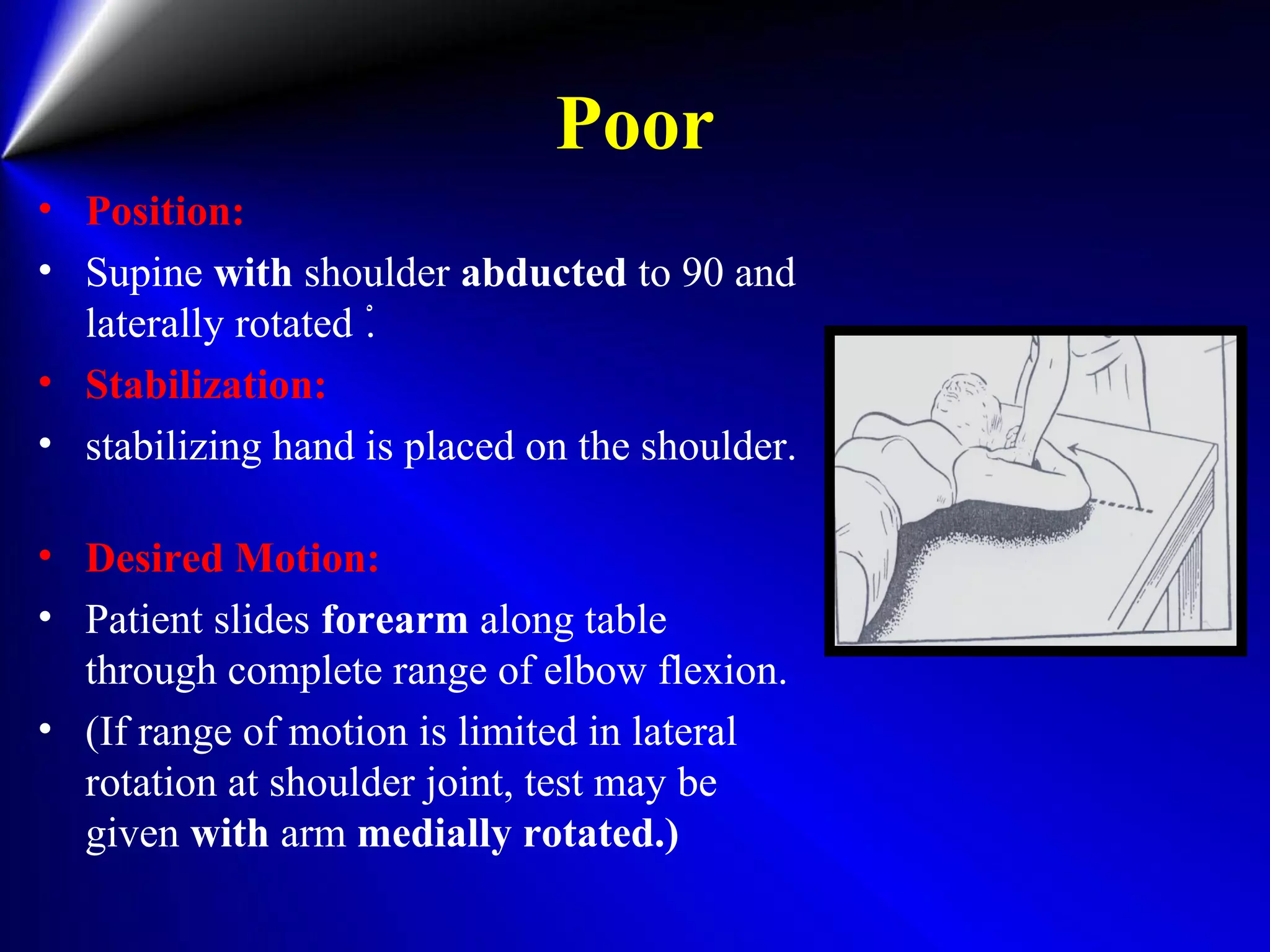 Poor
• Position:
• Supine with shoulder abducted to 90 and
laterally rotated ْ.
• Stabilization:
• stabilizing hand is placed on the shoulder.
• Desired Motion:
• Patient slides forearm along table
through complete range of elbow flexion.
• (If range of motion is limited in lateral
rotation at shoulder joint, test may be
given with arm medially rotated.)
 