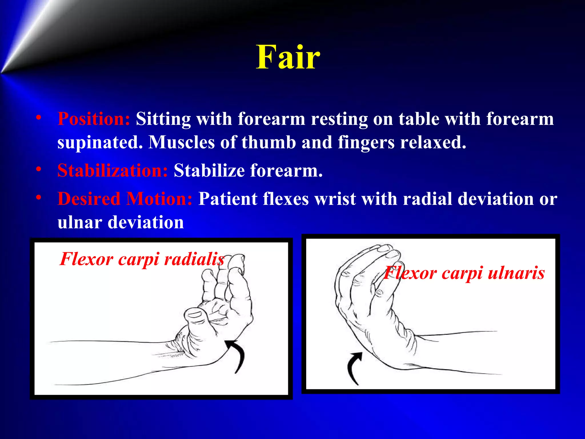 Fair
• Position: Sitting with forearm resting on table with forearm
supinated. Muscles of thumb and fingers relaxed.
• Stabilization: Stabilize forearm.
• Desired Motion: Patient flexes wrist with radial deviation or
ulnar deviation
Flexor carpi radialis
Flexor carpi ulnaris
 