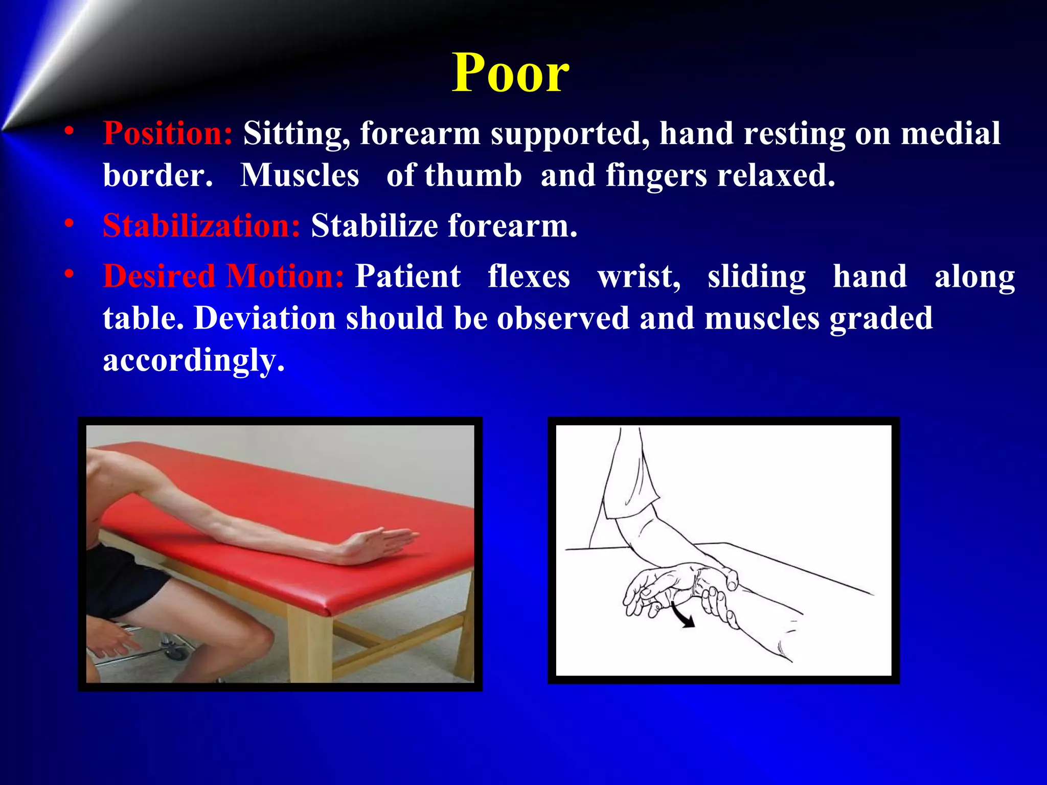 Poor
• Position: Sitting, forearm supported, hand resting on medial
border. Muscles of thumb and fingers relaxed.
• Stabilization: Stabilize forearm.
• Desired Motion: Patient flexes wrist, sliding hand along
table. Deviation should be observed and muscles graded
accordingly.
 