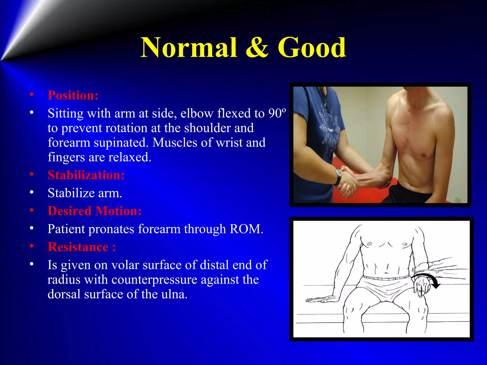 Normal & Good
• Position:
• Sitting with arm at side, elbow flexed to 90º
to prevent rotation at the shoulder and
forearm supinated. Muscles of wrist and
fingers are relaxed.
• Stabilization:
• Stabilize arm.
• Desired Motion:
• Patient pronates forearm through ROM.
• Resistance :
• Is given on volar surface of distal end of
radius with counterpressure against the
dorsal surface of the ulna.
 