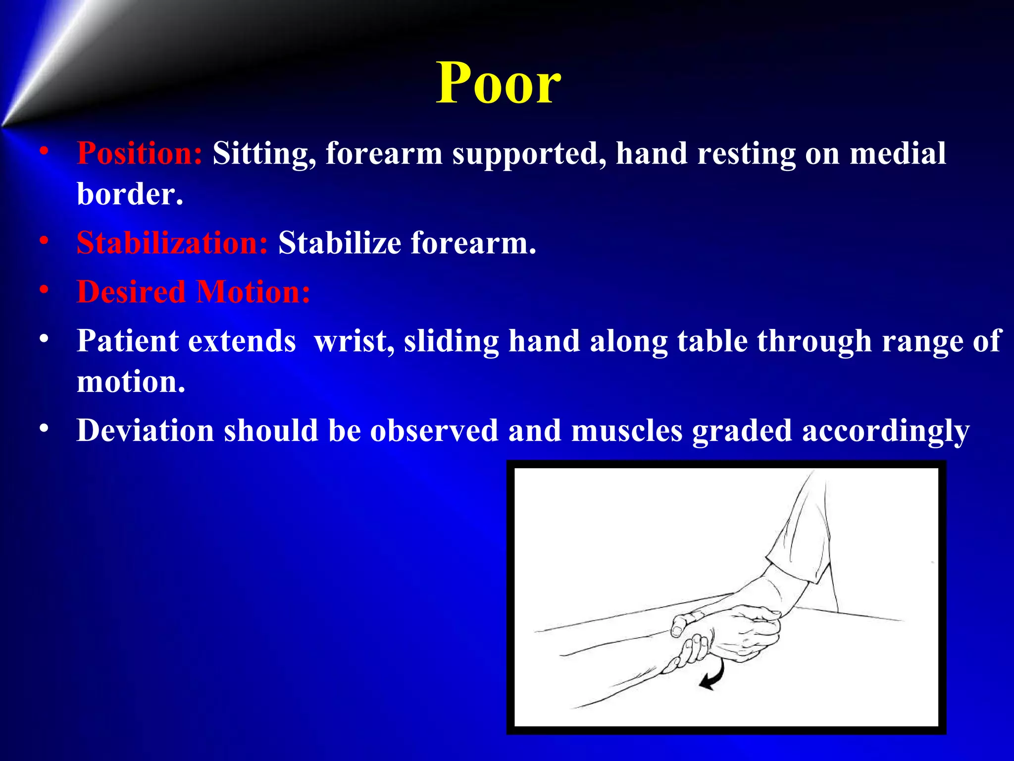 Poor
• Position: Sitting, forearm supported, hand resting on medial
border.
• Stabilization: Stabilize forearm.
• Desired Motion:
• Patient extends wrist, sliding hand along table through range of
motion.
• Deviation should be observed and muscles graded accordingly
 