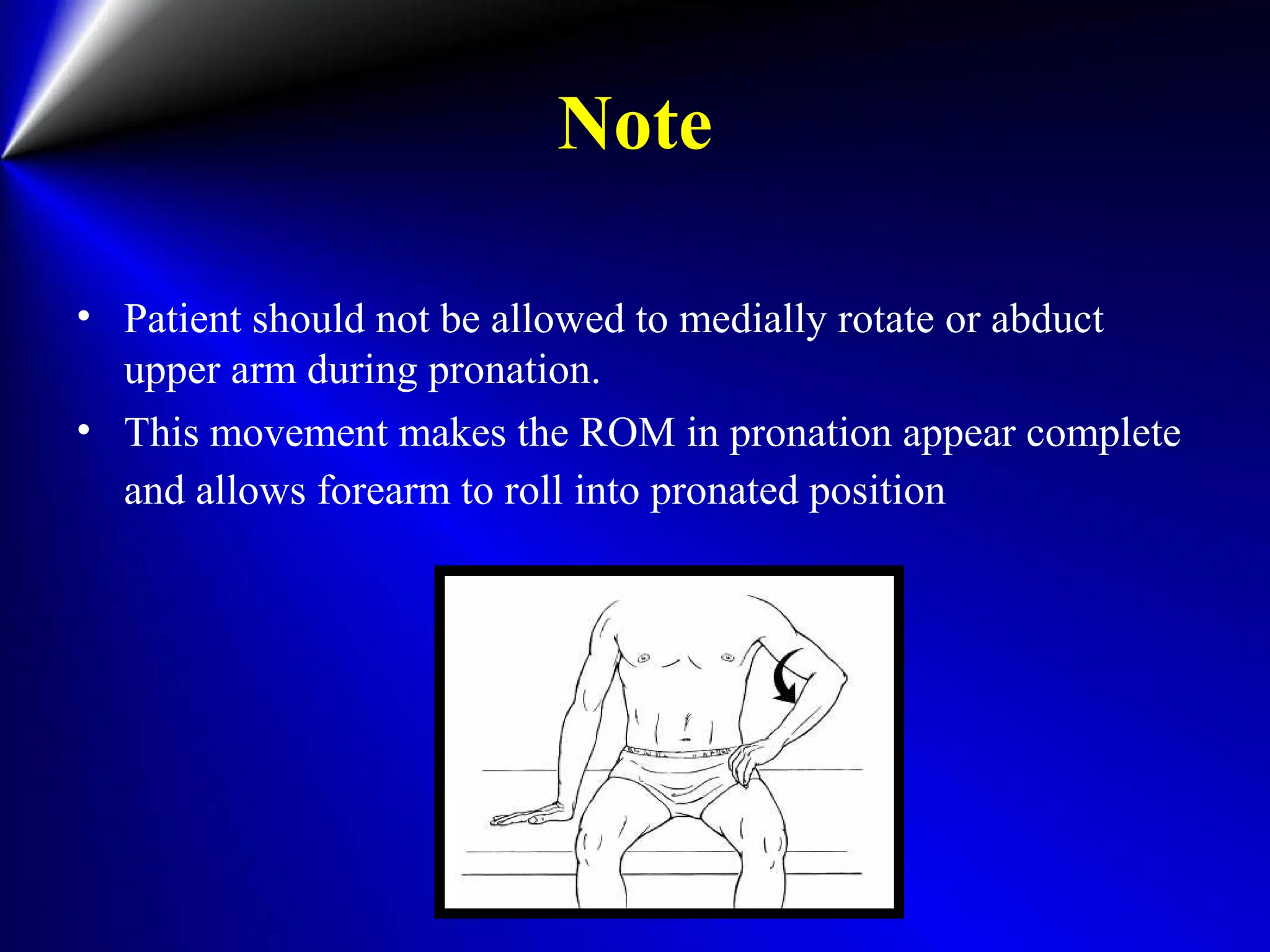 Note
• Patient should not be allowed to medially rotate or abduct
upper arm during pronation.
• This movement makes the ROM in pronation appear complete
and allows forearm to roll into pronated position
 