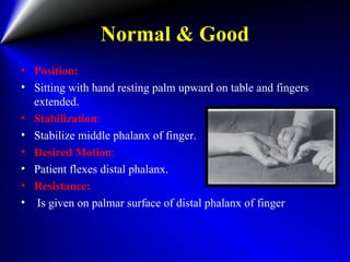 Normal & Good
• Position:
• Sitting with hand resting palm upward on table and fingers
extended.
• Stabilization:
• Stabilize middle phalanx of finger.
• Desired Motion:
• Patient flexes distal phalanx.
• Resistance:
• Is given on palmar surface of distal phalanx of finger
 