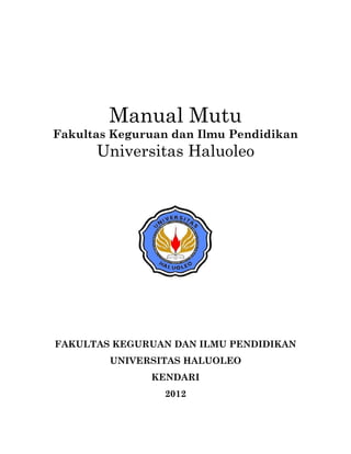 Manual Mutu
Fakultas Keguruan dan Ilmu Pendidikan
      Universitas Haluoleo




FAKULTAS KEGURUAN DAN ILMU PENDIDIKAN
        UNIVERSITAS HALUOLEO
              KENDARI
                2012
 