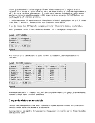 valores que almacenarán son de longitud variable. No es necesario que la longitud de estas
columnas sea la misma, ni tampoco que sea de 20. Se puede especificar cualquier longitud entre 1
y 255, lo que se considere más adecuado. Si resulta que la elección de la longitud de los campos
que hemos hecho no resultó adecuada, MySQL proporciona una sentencia ALTER TABLE que nos
puede ayudar a solventar este problema.
El campo sexo puede ser representado en una variedad de formas, por ejemplo, "m" y "f", o tal vez
"masculino" y "femenino", aunque resulta más simple la primera opción.
El uso del tipo de dato DATE para los campos nacimiento y fallecimento debe de resultar obvio.
Ahora que hemos creado la tabla, la sentencia SHOW TABLES debe producir algo como:
mysql> SHOW TABLES;
+---------------------+
| Tables_in_zoologico |
+---------------------+
| mascotas |
+---------------------+
1 row in set (0.00 sec)
mysql>
Para verificar que la tabla fué creada como nosotros esperabamos, usaremos la sentencia
DESCRIBE:
mysql> DESCRIBE mascotas;
+--------------+-------------+------+-----+---------+-------+
| Field | Type | Null | Key | Default | Extra |
+--------------+-------------+------+-----+---------+-------+
| nombre | varchar(20) | YES | | NULL | |
| propietario | varchar(20) | YES | | NULL | |
| especie | varchar(20) | YES | | NULL | |
| sexo | char(1) | YES | | NULL | |
| nacimiento | date | YES | | NULL | |
| fallecimento | date | YES | | NULL | |
+--------------+-------------+------+-----+---------+-------+
6 rows in set (0.01 sec)
mysql>
Podemos hacer uso de la sentencia DESCRIBE en cualquier momento, por ejempo, si olvidamos los
nombres ó el tipo de las columnas en la tabla.
Cargando datos en una tabla
Después de haber creado la tabla, ahora podemos incorporar algunos datos en ella, para lo cual
haremos uso de las sentencias INSERT y LOAD DATA.
Supongamos que los registros de nuestras mascotas pueden ser descritos por los datos mostrados
en la siguiente tabla.
 