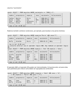 columna "nacimiento":
mysql> SELECT * FROM mascotas WHERE nacimiento >= "2000-1-1";
+--------+-------------+-----------+------+------------+---------------+
| nombre | propietario | especie | sexo | nacimiento | fallecimiento |
+--------+-------------+-----------+------+------------+---------------+
| FanFan | Benito | Perro | m | 2000-08-27 | NULL |
| Wicho | Tomás | Ave | NULL | 2000-02-09 | NULL |
| Skim | Benito | Serpiente | m | 2001-04-29 | NULL |
| Pelusa | Diana | Hamster | f | 2000-03-30 | NULL |
+--------+-------------+-----------+------+------------+---------------+
4 rows in set (0.00 sec)
Podemos también combinar condiciones, por ejemplo, para localizar a los perros hembras:
mysql> SELECT * FROM mascotas WHERE especie="Perro" AND sexo="f";
+--------+-------------+---------+------+------------+---------------+
| nombre | propietario | especie | sexo | nacimiento | fallecimiento |
+--------+-------------+---------+------+------------+---------------+
| Buffy | Arnoldo | Perro | f | 1999-05-13 | NULL |
+--------+-------------+---------+------+------------+---------------+
1 row in set (0.00 sec)
La consulta anterior usa el operador lógico AND. Hay también un operador lógico
OR:
mysql> SELECT * FROM mascotas WHERE especie = "Ave" OR especie = "Gato";
+--------+-------------+---------+------+------------+---------------+
| nombre | propietario | especie | sexo | nacimiento | fallecimiento |
+--------+-------------+---------+------+------------+---------------+
| Fluffy | Arnoldo | Gato | f | 1999-02-04 | NULL |
| Mau | Juan | Gato | m | 1998-03-17 | NULL |
| Chispa | Omar | Ave | f | 1998-09-11 | NULL |
| Wicho | Tomás | Ave | NULL | 2000-02-09 | NULL |
+--------+-------------+---------+------+------------+---------------+
4 rows in set (0.00 sec)
El operador AND y el operador OR pueden ser intercambiados. Si hacemos esto, es buena idea
usar paréntesis para indicar como deben ser agrupadas las condiciones:
mysql> SELECT * FROM mascotas WHERE (especie = "Gato" AND sexo = "m")
-> OR (especie = "Perro" AND sexo = "f");
+--------+-------------+---------+------+------------+---------------+
| nombre | propietario | especie | sexo | nacimiento | fallecimiento |
+--------+-------------+---------+------+------------+---------------+
| Mau | Juan | Gato | m | 1998-03-17 | NULL |
| Buffy | Arnoldo | Perro | f | 1999-05-13 | NULL |
+--------+-------------+---------+------+------------+---------------+
2 rows in set (0.00 sec)
 