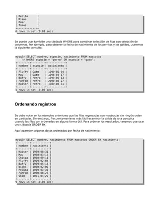 | Benito |
| Diana |
| Omar |
| Tomás |
+-------------+
6 rows in set (0.03 sec)
Se puede usar también una claúsula WHERE para combinar selección de filas con selección de
columnas. Por ejemplo, para obtener la fecha de nacimiento de los perritos y los gatitos, usaremos
la siguiente consulta:
mysql> SELECT nombre, especie, nacimiento FROM mascotas
-> WHERE especie = "perro" OR especie = "gato";
+--------+---------+------------+
| nombre | especie | nacimiento |
+--------+---------+------------+
| Fluffy | Gato | 1999-02-04 |
| Mau | Gato | 1998-03-17 |
| Buffy | Perro | 1999-05-13 |
| FanFan | Perro | 2000-08-27 |
| Kaiser | Perro | 1989-08-31 |
+--------+---------+------------+
5 rows in set (0.00 sec)
Ordenando registros
Se debe notar en los ejemplos anteriores que las filas regresadas son mostradas sin ningún orden
en particular. Sin embargo, frecuentemente es más fácil examinar la salida de una consulta
cuando las filas son ordenadas en alguna forma útil. Para ordenar los resultados, tenemos que usar
una cláusula ORDER BY.
Aquí aparecen algunos datos ordenados por fecha de nacimiento:
mysql> SELECT nombre, nacimiento FROM mascotas ORDER BY nacimiento;
+--------+------------+
| nombre | nacimiento |
+--------+------------+
| Kaiser | 1989-08-31 |
| Mau | 1998-03-17 |
| Chispa | 1998-09-11 |
| Fluffy | 1999-02-04 |
| Buffy | 1999-05-13 |
| Wicho | 2000-02-09 |
| Pelusa | 2000-03-30 |
| FanFan | 2000-08-27 |
| Skim | 2001-04-29 |
+--------+------------+
9 rows in set (0.00 sec)
 
