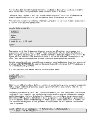 muy práctica. Esta sección muestra como crear una base de datos, crear una tabla, incorporar
datos en una tabla, y recuperar datos de las tablas de diversas maneras.
La base de datos "zoológico" será muy simple (deliveradamente), pero no es difícil pensar de
situaciones del mundo real en la cual una base de datos similar puede ser usada.
Primeramente usaremos la sentencia SHOW para ver cuáles son las bases de datos existentes en
el servidor al que estamos conectados:
mysql> SHOW DATABASES;
+----------+
| Database |
+----------+
| mysql |
| test |
+----------+
2 rows in set (0.00 sec)
mysql>
Es probable que la lista de bases de datos que veamos sea diferente en nuestro caso, pero
seguramente las bases de datos "mysql" y "test" estarán entre ellas. En particular, la base de
datos "mysql" es requerida, ya que ésta tiene la información de los privilegios de los usuarios de
MySQL. La base de datos "test" es creada durante la instalación de MySQL con el propósito de
servir como área de trabajo para los usuarios que inician en el aprendizaje de MySQL.
Se debe anotar también que es posible que no veamos todas las bases de datos si no tenemos el
privilegio SHOW DATABASES. Se recomienda revisar la sección del manual de MySQL dedicada a
los comandos GRANT y REVOKE.
Si la base de datos "test" existe, hay que intentar accesar a ella:
mysql> USE test
Database changed
mysql>
Observar que USE, al igual que QUIT, no requieren el uso del punto y coma, aunque si se usa éste,
no hay ningún problema. El comando USE es especial también de otra manera: éste debe ser
usado en una sóla línea.
Podríamos usar la base de datos "test" (si tenemos acceso a ella) para los ejemplos que vienen a
continuación, pero cualquier cosa que hagamos puede ser eliminada por cualquier otro usuario
que tenga acceso a esta base de datos. Por esta razón, es recomendable que preguntemos al
administrador MySQL acerca de la base de datos que podemos usar. Supongamos que deseamos
tener una base de datos llamada "zoologico" (nótese que no se está acentuando la palabra) a la
cual sólo nosotros tengamos acceso, para ello el administrador necesita ejecutar un comando
como el siguiente:
mysql> GRANT ALL on zoologico.* TO MiNombreUsuario@MiComputadora
-> IDENTIFIED BY 'MiContraseña';
 
