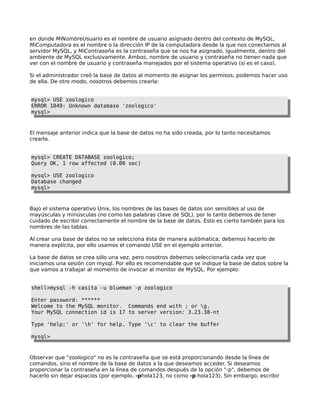 en donde MiNombreUsuario es el nombre de usuario asignado dentro del contexto de MySQL,
MiComputadora es el nombre o la dirección IP de la computadora desde la que nos conectamos al
servidor MySQL, y MiContraseña es la contraseña que se nos ha asignado, igualmente, dentro del
ambiente de MySQL exclusivamente. Ambos, nombre de usuario y contraseña no tienen nada que
ver con el nombre de usuario y contraseña manejados por el sistema operativo (si es el caso).
Si el administrador creó la base de datos al momento de asignar los permisos, podemos hacer uso
de ella. De otro modo, nosotros debemos crearla:
mysql> USE zoologico
ERROR 1049: Unknown database 'zoologico'
mysql>
El mensaje anterior indica que la base de datos no ha sido creada, por lo tanto necesitamos
crearla.
mysql> CREATE DATABASE zoologico;
Query OK, 1 row affected (0.00 sec)
mysql> USE zoologico
Database changed
mysql>
Bajo el sistema operativo Unix, los nombres de las bases de datos son sensibles al uso de
mayúsculas y minúsculas (no como las palabras clave de SQL), por lo tanto debemos de tener
cuidado de escribir correctamente el nombre de la base de datos. Esto es cierto también para los
nombres de las tablas.
Al crear una base de datos no se selecciona ésta de manera autómatica; debemos hacerlo de
manera explícita, por ello usamos el comando USE en el ejemplo anterior.
La base de datos se crea sólo una vez, pero nosotros debemos seleccionarla cada vez que
iniciamos una sesión con mysql. Por ello es recomendable que se indique la base de datos sobre la
que vamos a trabajar al momento de invocar al monitor de MySQL. Por ejemplo:
shell>mysql -h casita -u blueman -p zoologico
Enter password: ******
Welcome to the MySQL monitor. Commands end with ; or g.
Your MySQL connection id is 17 to server version: 3.23.38-nt
Type 'help;' or 'h' for help. Type 'c' to clear the buffer
mysql>
Observar que "zoologico" no es la contraseña que se está proporcionando desde la línea de
comandos, sino el nombre de la base de datos a la que deseamos acceder. Si deseamos
proporcionar la contraseña en la línea de comandos después de la opción "-p", debemos de
hacerlo sin dejar espacios (por ejemplo, -phola123, no como -p hola123). Sin embargo, escribir
 