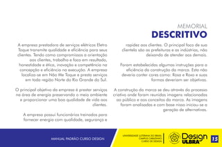 MANUAL PADRÃO CURSO DESIGN 15
MEMORIAL
DESCRITIVO
A empresa prestadora de serviços elétricos Eletro
Toque transmite qualidade e eficiência para seus
clientes. Tendo como compromissos a orientação
aos clientes, trabalho e foco em resultado,
honestidade e ética, inovação e competência na
concepção e eficiência na execução. A empresa
localiza-se em Não Me Toque e presta serviços
em toda região Norte do Rio Grande do Sul.
O principal objetivo da empresa é prestar serviços
na área de energia preservando o meio ambiente
e proporcionar uma boa qualidade de vida aos
clientes.
A empresa possui funcionários treinados para
fornecer energia com qualidade, segurança e
rapidez aos clientes. O principal foco de sua
clientela são as prefeituras e as indústrias, não
deixando de atender aos demais.
Foram estabelecidas algumas instruções para a
eficiência da construção da marca. Esta não
deveria conter cores como: Rosa e Roxo e suas
formas deveriam ser objetivas.
A construção da marca se deu através do processo
criativo onde foram reunidas imagens relacionadas
ao público e aos conceitos da marca. As imagens
foram analisadas e com base nisso iniciou-se a
geração de alternativas.
UNIVERSIDADE LUTERANA DO BRASIL
CAMPUS CARAZINHO
CURSO DE DESIGN
 