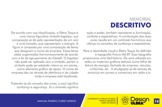 UNIVERSIDADE LUTERANA DO BRASIL
CAMPUS CARAZINHO
CURSO DE DESIGN
MANUAL PADRÃO CURSO DESIGN 17
MEMORIAL
DESCRITIVO
De acordo com sua classificação, a Eletro Toque é
uma marca figurativa símbolo logotipo, sua
composição se dá pela representação de um raio
e uma tomada, que representam a energia. A
figura é composta por uma composição de letras
que designam o nome da empresa. Essas letras
estão organizadas harmoniosamente de acordo
com a lei de agrupamento da Gestalt. O logotipo
não pode ser aplicado sem o símbolo, porém o
símbolo pode ser adotado inteiro ou em partes,
como elemento gráfico de apoio. O nome da
empresa deu-se através de eletrônica e da cidade
onde a empresa está localizada.
Tratando-se do conceito das cores, o azul significa
confiança e segurança. Já o amarelo significa
ação e poder, também representa a iluminação,
conforto e expectativas. A combinação das duas
cores resulta em um contraste harmônico que
reforça os conceitos de confiança e expectativas.
Para a identidade visual a Eletro Toque foi definida
a topografia Futura Md BT. Essa tipografia
proporciona uma fácil leitura. Ela será utilizada em
todos os materiais gráficos textuais como folha de
leitura da energia, fachada da empresa, veículos,
uniformes, etc. A divulgação se da através de
anúncios em jornais e comerciais em rádio e tv.
16
 