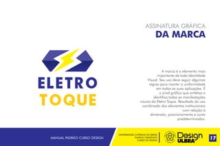 UNIVERSIDADE LUTERANA DO BRASIL
CAMPUS CARAZINHO
CURSO DE DESIGN
MANUAL PADRÃO CURSO DESIGN 17
ASSINATURA GRÁFICA
DA MARCA
A marca é o elemento mais
importante de toda Identidade
Visual. Seu uso deve seguir algumas
regras para manter a uniformidade
em todas as suas aplicações. É
o sinal gráfico que sintetiza e
identifica todas as manifestações
visuais da Eletro Toque Resultado do uso
combinado dos elementos institucionais
com relação à
dimensão, posicionamento e cores
predeterminados.
.
 