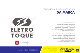 UNIVERSIDADE LUTERANA DO BRASIL
CAMPUS CARAZINHO
CURSO DE DESIGN
MANUAL PADRÃO CURSO DESIGN 18
GEOMETRIA E NORMATIZAÇÃO
DA MARCA
É necessário formalizar as
proporções entre os elementos
da marca, para que ela tenha
dimensões agradáveis. O módulo
“x” é definido a partir da altura da letra
"O" da palavra Eletro.
«...as proporções dos elementos formais
e de seus espaços intermediários quase
sempre estão relacionadas a
determinadas progressões numéricas
logicamente dedutíveis.»
Josef Müller-Brockmann (1968)
X = altura de "O" =Z
 
