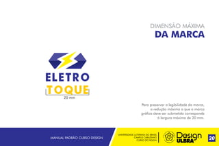 UNIVERSIDADE LUTERANA DO BRASIL
CAMPUS CARAZINHO
CURSO DE DESIGN
MANUAL PADRÃO CURSO DESIGN 20
DIMENSÃO MÁXIMA
DA MARCA
Para preservar a legibilidade da marca,
a redução máxima a que a marca
gráfica deve ser submetida corresponde
à largura máxima de 20 mm.
20 mm
 