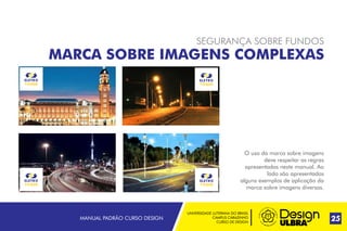 UNIVERSIDADE LUTERANA DO BRASIL
CAMPUS CARAZINHO
CURSO DE DESIGN
MANUAL PADRÃO CURSO DESIGN 25
SEGURANÇA SOBRE FUNDOS
MARCA SOBRE IMAGENS COMPLEXAS
O uso da marca sobre imagens
deve respeitar as regras
apresentadas neste manual. Ao
lado são apresentados
alguns exemplos de aplicação da
marca sobre imagens diversas.
 