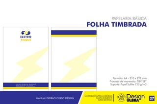 UNIVERSIDADE LUTERANA DO BRASIL
CAMPUS CARAZINHO
CURSO DE DESIGN
MANUAL PADRÃO CURSO DESIGN 27
PAPELARIA BÁSICA
FOLHA TIMBRADA
Formato: A4 - 210 x 297 mm
Processo de impressão: OFF SET
Suporte: Papel Sulfite 120 g/m2Av. Alto Jacúi, 1435, Bairro Ioris - Não-Me-Toque RS
Telefone: (54) 3332-2022 - CEP: 99470-000
eletrotoque@gmail.com - www.eletrotoque.com.br
 