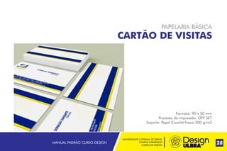 UNIVERSIDADE LUTERANA DO BRASIL
CAMPUS CARAZINHO
CURSO DE DESIGN
MANUAL PADRÃO CURSO DESIGN 28
PAPELARIA BÁSICA
CARTÃO DE VISITAS
Formato: 90 x 50 mm
Processo de impressão: OFF SET
Suporte: Papel Couché Fosco 300 g/m2
 