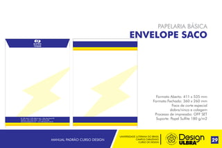UNIVERSIDADE LUTERANA DO BRASIL
CAMPUS CARAZINHO
CURSO DE DESIGN
MANUAL PADRÃO CURSO DESIGN 29
PAPELARIA BÁSICA
ENVELOPE SACO
Formato Aberto: 411 x 535 mm
Formato Fechado: 360 x 260 mm
Faca de corte especial
dobra/vinco e colagem
Processo de impressão: OFF SET
Suporte: Papel Sulfite 180 g/m2Av. Alto Jacúi, 1435, Bairro Ioris - Não-Me-Toque RS
Telefone: (54) 3332-2022 - CEP: 99470-000
eletrotoque@gmail.com - www.eletrotoque.com.br
 