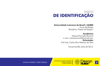 UNIVERSIDADE LUTERANA DO BRASIL
CAMPUS CARAZINHO
CURSO DE DESIGN
MANUAL PADRÃO CURSO DESIGN 3
Universidade Luterana do Brasil | ULBRA
Curso de Design
Disciplina: Projeto de Design I
Acadêmico
Naiane Pizzinatto Remonti
e-mai: naianeremonti@hotmail.com
Orientador
Prof. Esp. Carlos Davi Matiuzzi da Silva
Carazinho/RS, Julho de 2013.
DADOS
DE IDENTIFICAÇÃO
 