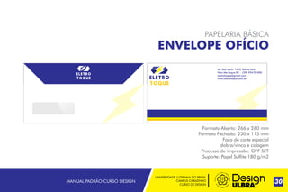UNIVERSIDADE LUTERANA DO BRASIL
CAMPUS CARAZINHO
CURSO DE DESIGN
MANUAL PADRÃO CURSO DESIGN 30
PAPELARIA BÁSICA
ENVELOPE OFÍCIO
Formato Aberto: 266 x 260 mm
Formato Fechado: 230 x 115 mm
Faca de corte especial
dobra/vinco e colagem
Processo de impressão: OFF SET
Suporte: Papel Sulfite 180 g/m2
Av. Alto Jacúi, 1435, Bairro Ioris
Não-Me-Toque RS - CEP: 99470-000
eletrotoque@gmail.com
www.eletrotoque.com.br
 