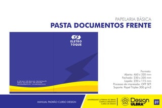 UNIVERSIDADE LUTERANA DO BRASIL
CAMPUS CARAZINHO
CURSO DE DESIGN
MANUAL PADRÃO CURSO DESIGN 31
PAPELARIA BÁSICA
PASTA DOCUMENTOS FRENTE
Formato:
Aberto: 460 x 320 mm
Fechado: 230 x 320 mm
Lapela: 220 x 115 mm
Processo de impressão: OFF SET
Suporte: Papel Triplex 300 g/m2
Telefone: (54) 3332-2022 - CEP: 99470-000
eletrotoque@gmail.com - www.eletrotoque.com.br
Av. Alto Jacúi, 1435, Bairro Ioris - Não-Me-Toque RS
 