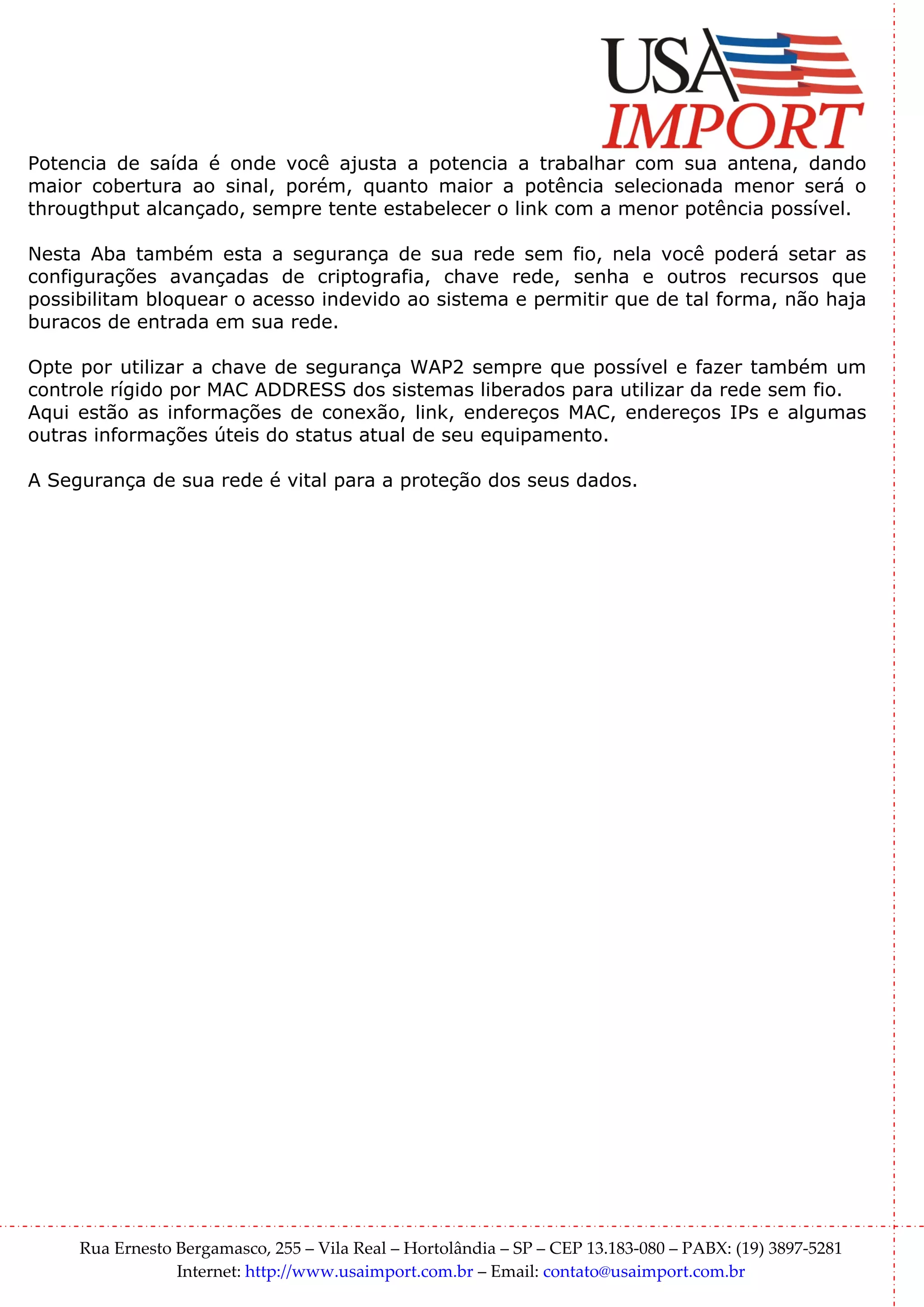 Potencia de saída é onde você ajusta a potencia a trabalhar com sua antena, dando
maior cobertura ao sinal, porém, quanto maior a potência selecionada menor será o
througthput alcançado, sempre tente estabelecer o link com a menor potência possível.

Nesta Aba também esta a segurança de sua rede sem fio, nela você poderá setar as
configurações avançadas de criptografia, chave rede, senha e outros recursos que
possibilitam bloquear o acesso indevido ao sistema e permitir que de tal forma, não haja
buracos de entrada em sua rede.

Opte por utilizar a chave de segurança WAP2 sempre que possível e fazer também um
controle rígido por MAC ADDRESS dos sistemas liberados para utilizar da rede sem fio.
Aqui estão as informações de conexão, link, endereços MAC, endereços IPs e algumas
outras informações úteis do status atual de seu equipamento.

A Segurança de sua rede é vital para a proteção dos seus dados.




     Rua Ernesto Bergamasco, 255 – Vila Real – Hortolândia – SP – CEP 13.183-080 – PABX: (19) 3897-5281
                 Internet: http://www.usaimport.com.br – Email: contato@usaimport.com.br
 