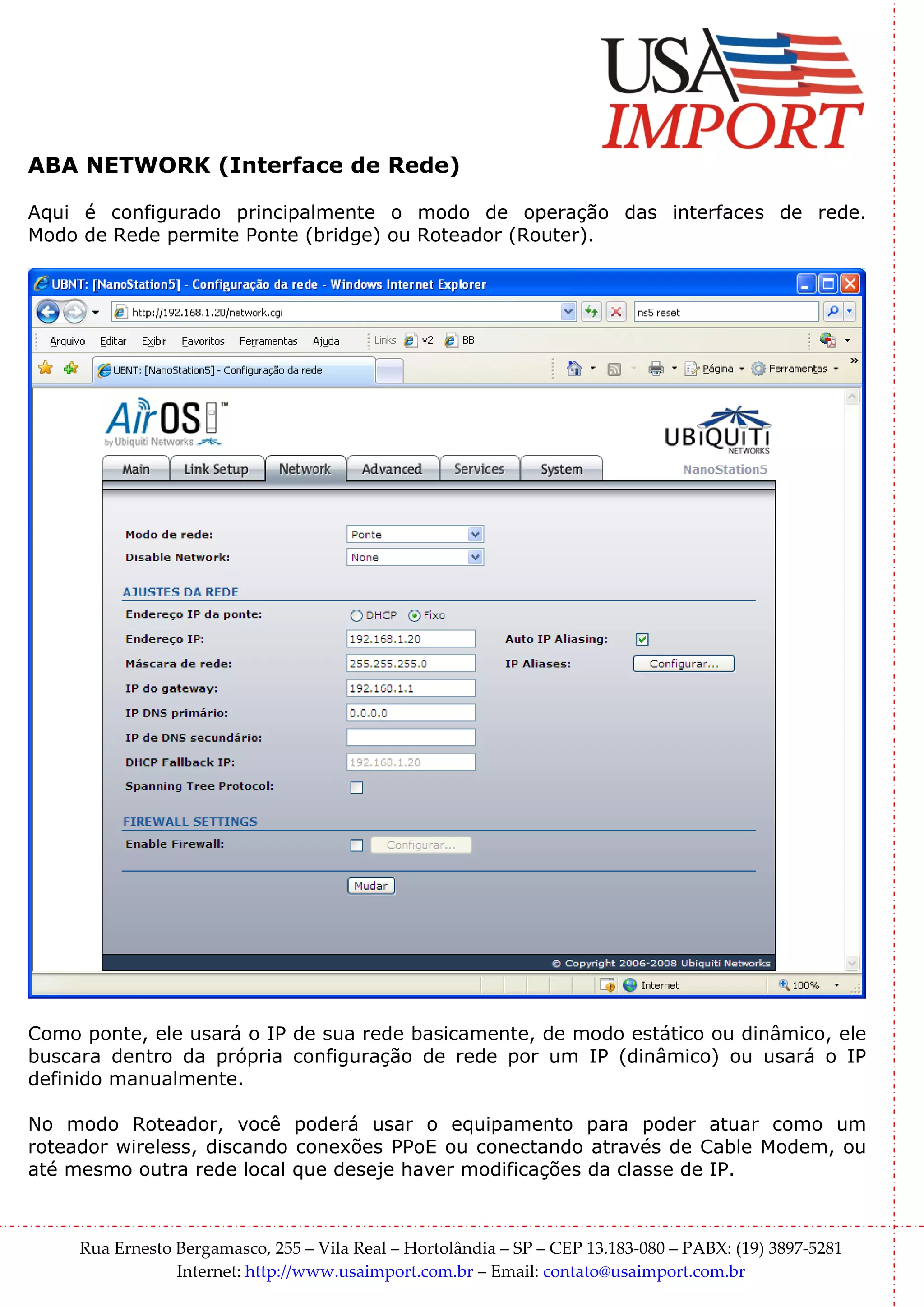 ABA NETWORK (Interface de Rede)

Aqui é configurado principalmente o modo de operação das interfaces de rede.
Modo de Rede permite Ponte (bridge) ou Roteador (Router).




Como ponte, ele usará o IP de sua rede basicamente, de modo estático ou dinâmico, ele
buscara dentro da própria configuração de rede por um IP (dinâmico) ou usará o IP
definido manualmente.

No modo Roteador, você poderá usar o equipamento para poder atuar como um
roteador wireless, discando conexões PPoE ou conectando através de Cable Modem, ou
até mesmo outra rede local que deseje haver modificações da classe de IP.



     Rua Ernesto Bergamasco, 255 – Vila Real – Hortolândia – SP – CEP 13.183-080 – PABX: (19) 3897-5281
                 Internet: http://www.usaimport.com.br – Email: contato@usaimport.com.br
 