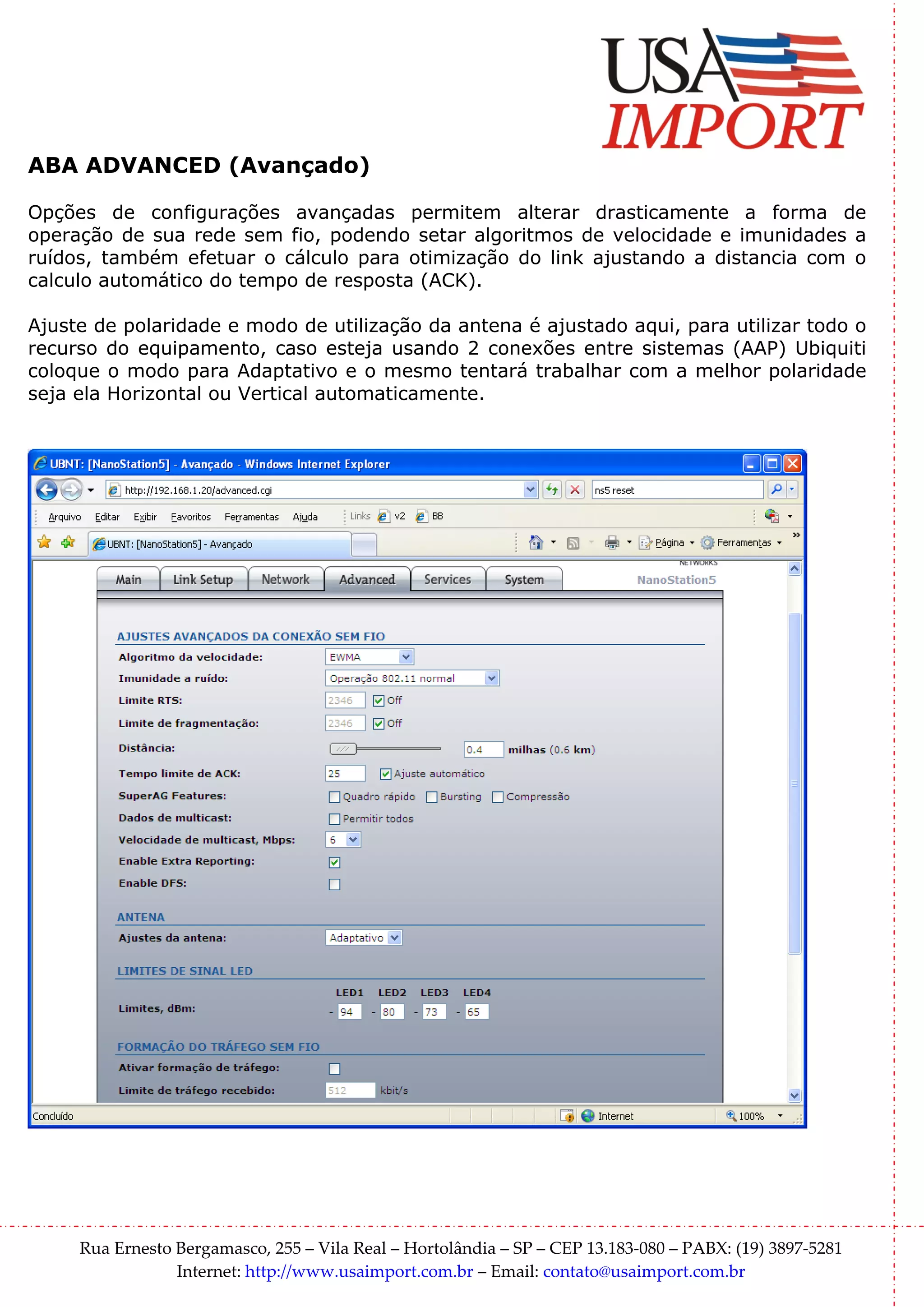 ABA ADVANCED (Avançado)

Opções de configurações avançadas permitem alterar drasticamente a forma de
operação de sua rede sem fio, podendo setar algoritmos de velocidade e imunidades a
ruídos, também efetuar o cálculo para otimização do link ajustando a distancia com o
calculo automático do tempo de resposta (ACK).

Ajuste de polaridade e modo de utilização da antena é ajustado aqui, para utilizar todo o
recurso do equipamento, caso esteja usando 2 conexões entre sistemas (AAP) Ubiquiti
coloque o modo para Adaptativo e o mesmo tentará trabalhar com a melhor polaridade
seja ela Horizontal ou Vertical automaticamente.




     Rua Ernesto Bergamasco, 255 – Vila Real – Hortolândia – SP – CEP 13.183-080 – PABX: (19) 3897-5281
                 Internet: http://www.usaimport.com.br – Email: contato@usaimport.com.br
 