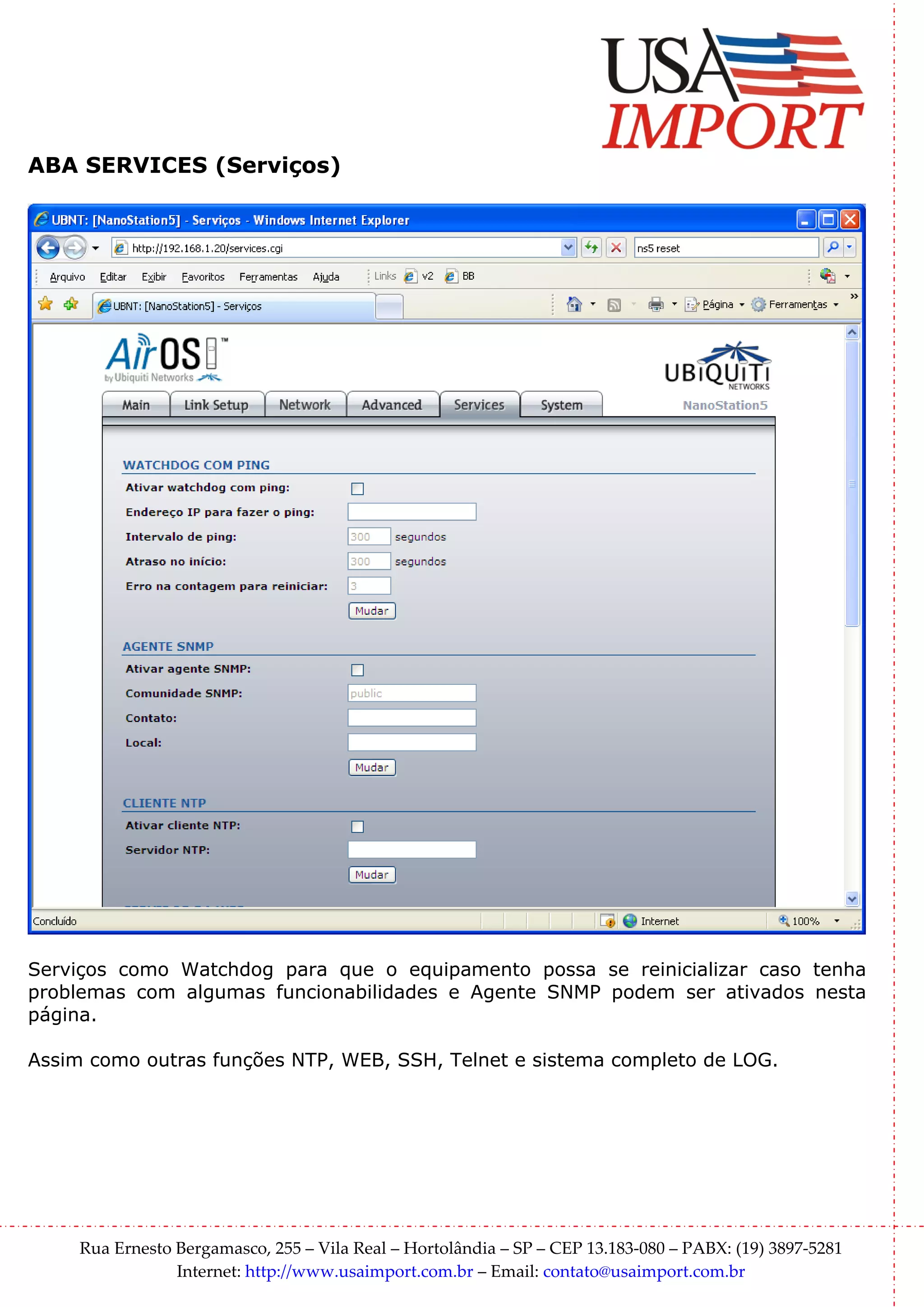 ABA SERVICES (Serviços)




Serviços como Watchdog para que o equipamento possa se reinicializar caso tenha
problemas com algumas funcionabilidades e Agente SNMP podem ser ativados nesta
página.

Assim como outras funções NTP, WEB, SSH, Telnet e sistema completo de LOG.




     Rua Ernesto Bergamasco, 255 – Vila Real – Hortolândia – SP – CEP 13.183-080 – PABX: (19) 3897-5281
                 Internet: http://www.usaimport.com.br – Email: contato@usaimport.com.br
 