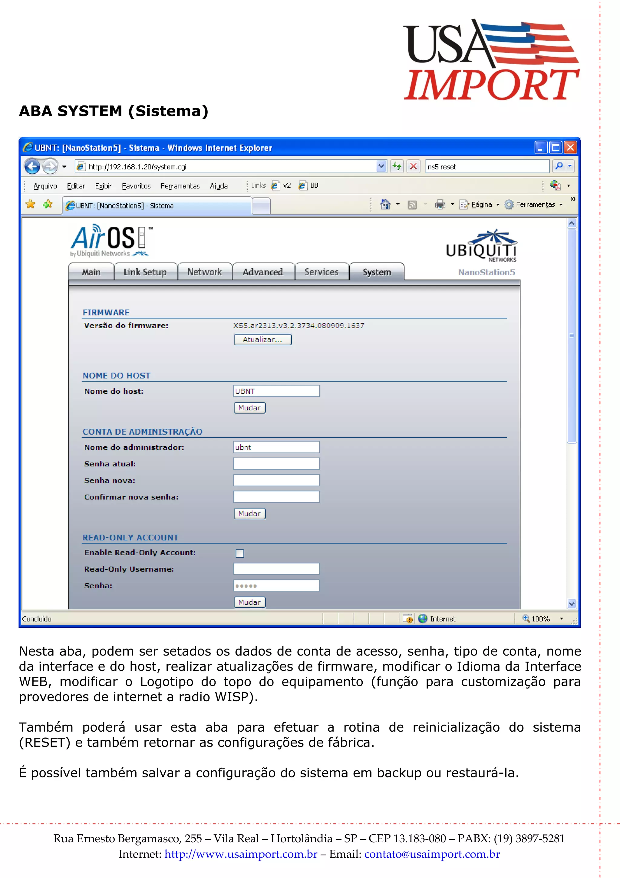 ABA SYSTEM (Sistema)




Nesta aba, podem ser setados os dados de conta de acesso, senha, tipo de conta, nome
da interface e do host, realizar atualizações de firmware, modificar o Idioma da Interface
WEB, modificar o Logotipo do topo do equipamento (função para customização para
provedores de internet a radio WISP).

Também poderá usar esta aba para efetuar a rotina de reinicialização do sistema
(RESET) e também retornar as configurações de fábrica.

É possível também salvar a configuração do sistema em backup ou restaurá-la.




     Rua Ernesto Bergamasco, 255 – Vila Real – Hortolândia – SP – CEP 13.183-080 – PABX: (19) 3897-5281
                 Internet: http://www.usaimport.com.br – Email: contato@usaimport.com.br
 