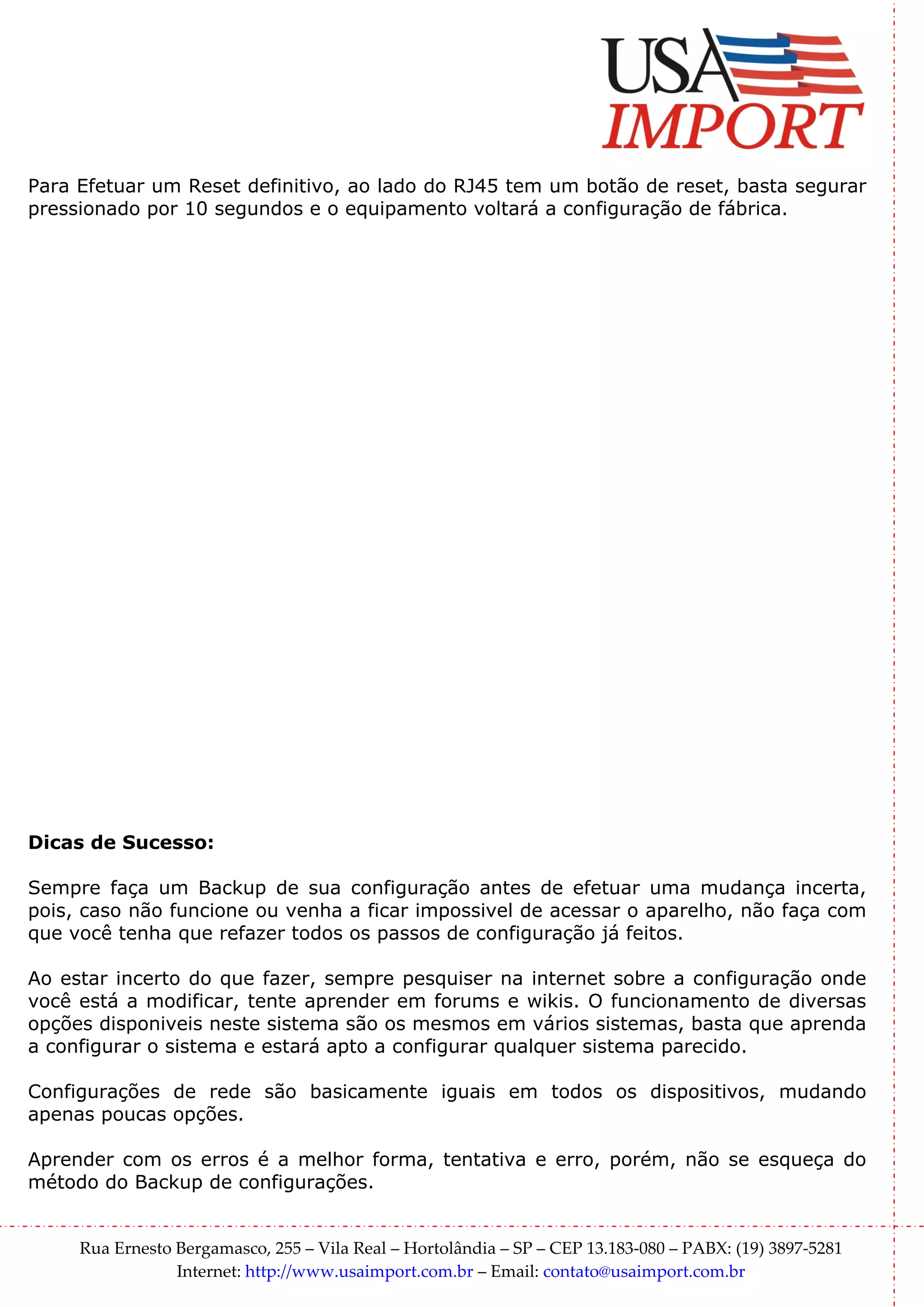 Para Efetuar um Reset definitivo, ao lado do RJ45 tem um botão de reset, basta segurar
pressionado por 10 segundos e o equipamento voltará a configuração de fábrica.




Dicas de Sucesso:

Sempre faça um Backup de sua configuração antes de efetuar uma mudança incerta,
pois, caso não funcione ou venha a ficar impossivel de acessar o aparelho, não faça com
que você tenha que refazer todos os passos de configuração já feitos.

Ao estar incerto do que fazer, sempre pesquiser na internet sobre a configuração onde
você está a modificar, tente aprender em forums e wikis. O funcionamento de diversas
opções disponiveis neste sistema são os mesmos em vários sistemas, basta que aprenda
a configurar o sistema e estará apto a configurar qualquer sistema parecido.

Configurações de rede são basicamente iguais em todos os dispositivos, mudando
apenas poucas opções.

Aprender com os erros é a melhor forma, tentativa e erro, porém, não se esqueça do
método do Backup de configurações.


     Rua Ernesto Bergamasco, 255 – Vila Real – Hortolândia – SP – CEP 13.183-080 – PABX: (19) 3897-5281
                 Internet: http://www.usaimport.com.br – Email: contato@usaimport.com.br
 
