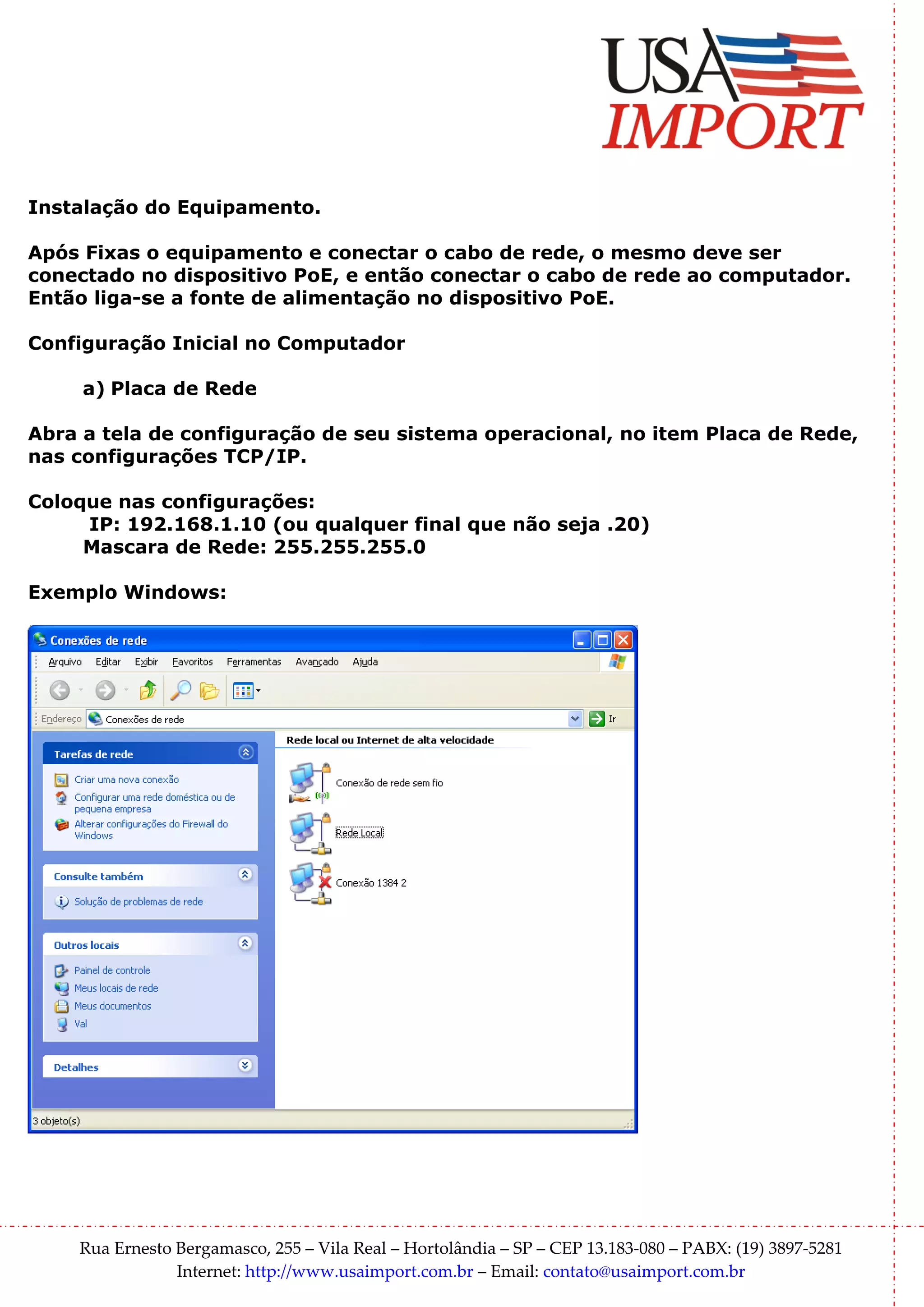 Instalação do Equipamento.

Após Fixas o equipamento e conectar o cabo de rede, o mesmo deve ser
conectado no dispositivo PoE, e então conectar o cabo de rede ao computador.
Então liga-se a fonte de alimentação no dispositivo PoE.

Configuração Inicial no Computador

     a) Placa de Rede

Abra a tela de configuração de seu sistema operacional, no item Placa de Rede,
nas configurações TCP/IP.

Coloque nas configurações:
     IP: 192.168.1.10 (ou qualquer final que não seja .20)
     Mascara de Rede: 255.255.255.0

Exemplo Windows:




    Rua Ernesto Bergamasco, 255 – Vila Real – Hortolândia – SP – CEP 13.183-080 – PABX: (19) 3897-5281
                Internet: http://www.usaimport.com.br – Email: contato@usaimport.com.br
 