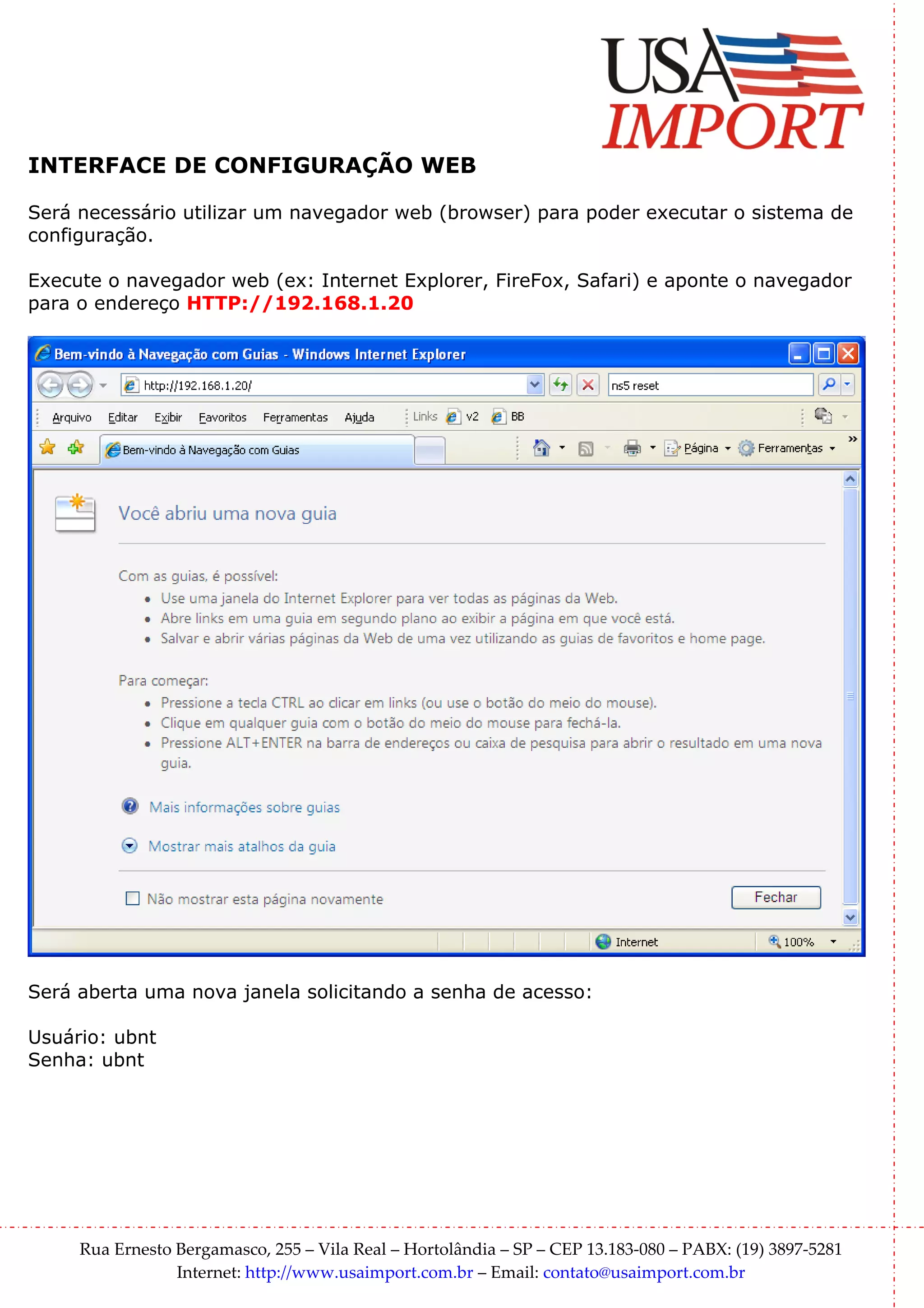 INTERFACE DE CONFIGURAÇÃO WEB

Será necessário utilizar um navegador web (browser) para poder executar o sistema de
configuração.

Execute o navegador web (ex: Internet Explorer, FireFox, Safari) e aponte o navegador
para o endereço HTTP://192.168.1.20




Será aberta uma nova janela solicitando a senha de acesso:

Usuário: ubnt
Senha: ubnt




     Rua Ernesto Bergamasco, 255 – Vila Real – Hortolândia – SP – CEP 13.183-080 – PABX: (19) 3897-5281
                 Internet: http://www.usaimport.com.br – Email: contato@usaimport.com.br
 