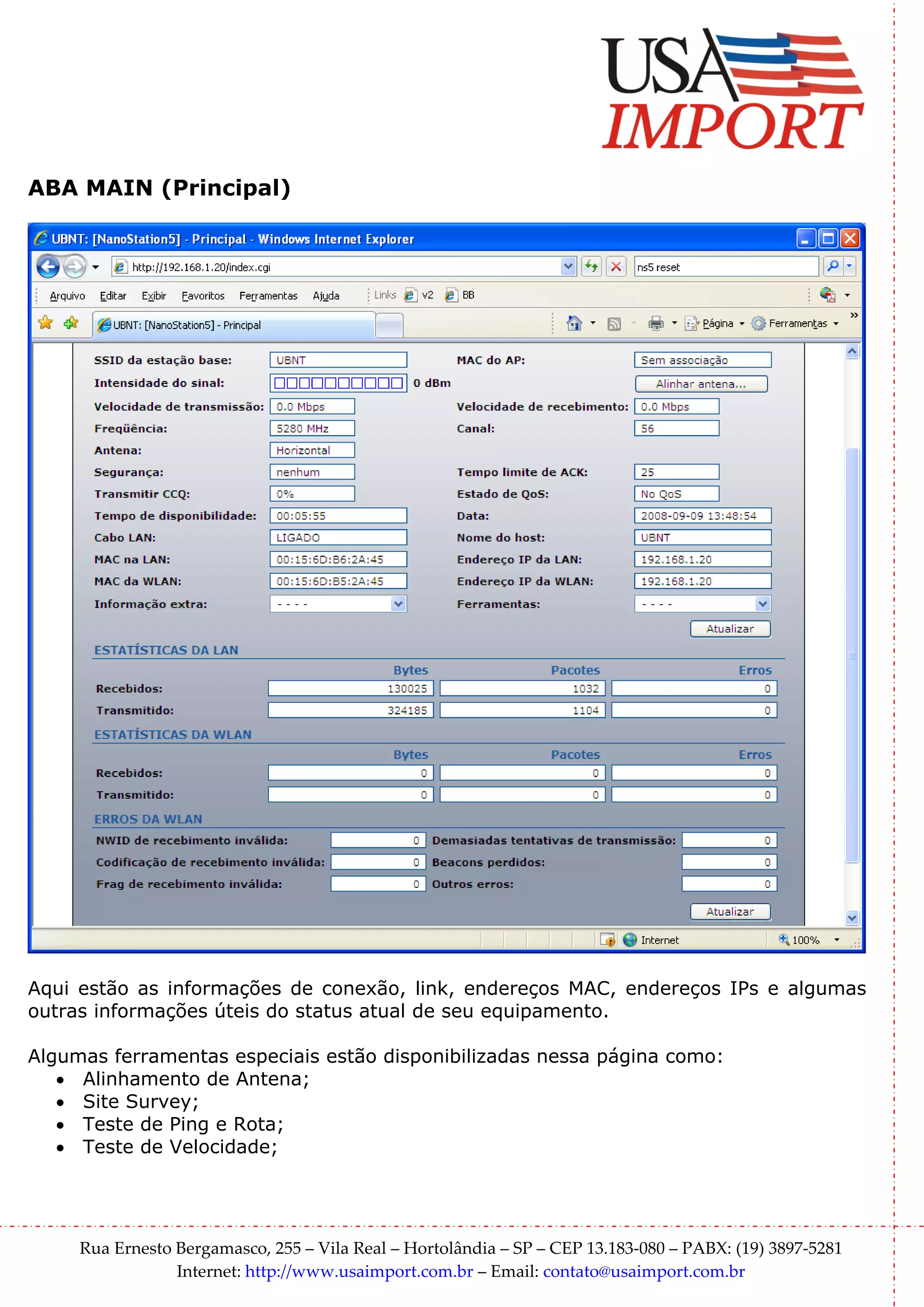 ABA MAIN (Principal)




Aqui estão as informações de conexão, link, endereços MAC, endereços IPs e algumas
outras informações úteis do status atual de seu equipamento.

Algumas ferramentas especiais estão disponibilizadas nessa página como:
   • Alinhamento de Antena;
   • Site Survey;
   • Teste de Ping e Rota;
   • Teste de Velocidade;




     Rua Ernesto Bergamasco, 255 – Vila Real – Hortolândia – SP – CEP 13.183-080 – PABX: (19) 3897-5281
                 Internet: http://www.usaimport.com.br – Email: contato@usaimport.com.br
 
