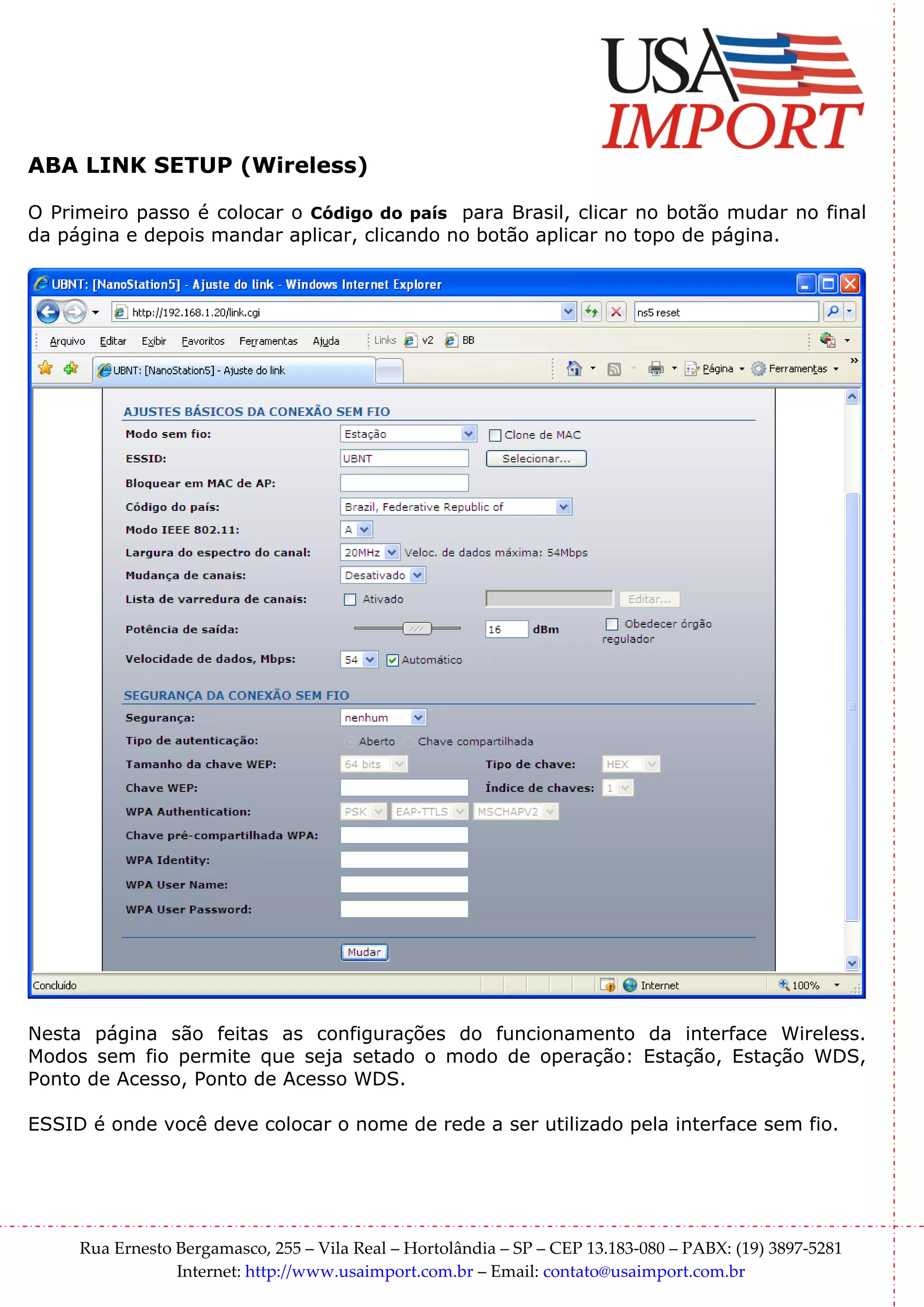 ABA LINK SETUP (Wireless)

O Primeiro passo é colocar o Código do país para Brasil, clicar no botão mudar no final
da página e depois mandar aplicar, clicando no botão aplicar no topo de página.




Nesta página são feitas as configurações do funcionamento da interface Wireless.
Modos sem fio permite que seja setado o modo de operação: Estação, Estação WDS,
Ponto de Acesso, Ponto de Acesso WDS.

ESSID é onde você deve colocar o nome de rede a ser utilizado pela interface sem fio.




     Rua Ernesto Bergamasco, 255 – Vila Real – Hortolândia – SP – CEP 13.183-080 – PABX: (19) 3897-5281
                 Internet: http://www.usaimport.com.br – Email: contato@usaimport.com.br
 