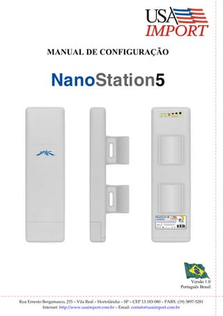 MANUAL DE CONFIGURAÇÃO


                NanoStation5




                                                                        NanoStation5

                                                                         A AP




                                                                                            Versão 1.0
                                                                                       Português Brasil


Rua Ernesto Bergamasco, 255 – Vila Real – Hortolândia – SP – CEP 13.183-080 – PABX: (19) 3897-5281
            Internet: http://www.usaimport.com.br – Email: contato@usaimport.com.br
 