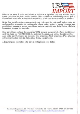 Potencia de saída é onde você ajusta a potencia a trabalhar com sua antena, dando
maior cobertura ao sinal, porém, quanto maior a potência selecionada menor será o
througthput alcançado, sempre tente estabelecer o link com a menor potência possível.

Nesta Aba também esta a segurança de sua rede sem fio, nela você poderá setar as
configurações avançadas de criptografia, chave rede, senha e outros recursos que
possibilitam bloquear o acesso indevido ao sistema e permitir que de tal forma, não haja
buracos de entrada em sua rede.

Opte por utilizar a chave de segurança WAP2 sempre que possível e fazer também um
controle rígido por MAC ADDRESS dos sistemas liberados para utilizar da rede sem fio.
Aqui estão as informações de conexão, link, endereços MAC, endereços IPs e algumas
outras informações úteis do status atual de seu equipamento.

A Segurança de sua rede é vital para a proteção dos seus dados.




     Rua Ernesto Bergamasco, 255 – Vila Real – Hortolândia – SP – CEP 13.183-080 – PABX: (19) 3897-5281
                 Internet: http://www.usaimport.com.br – Email: contato@usaimport.com.br
 