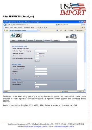 ABA SERVICES (Serviços)




Serviços como Watchdog para que o equipamento possa se reinicializar caso tenha
problemas com algumas funcionabilidades e Agente SNMP podem ser ativados nesta
página.

Assim como outras funções NTP, WEB, SSH, Telnet e sistema completo de LOG.




     Rua Ernesto Bergamasco, 255 – Vila Real – Hortolândia – SP – CEP 13.183-080 – PABX: (19) 3897-5281
                 Internet: http://www.usaimport.com.br – Email: contato@usaimport.com.br
 
