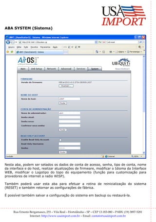 ABA SYSTEM (Sistema)




Nesta aba, podem ser setados os dados de conta de acesso, senha, tipo de conta, nome
da interface e do host, realizar atualizações de firmware, modificar o Idioma da Interface
WEB, modificar o Logotipo do topo do equipamento (função para customização para
provedores de internet a radio WISP).

Também poderá usar esta aba para efetuar a rotina de reinicialização do sistema
(RESET) e também retornar as configurações de fábrica.

É possível também salvar a configuração do sistema em backup ou restaurá-la.




     Rua Ernesto Bergamasco, 255 – Vila Real – Hortolândia – SP – CEP 13.183-080 – PABX: (19) 3897-5281
                 Internet: http://www.usaimport.com.br – Email: contato@usaimport.com.br
 