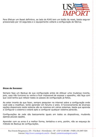 Para Efetuar um Reset definitivo, ao lado do RJ45 tem um botão de reset, basta segurar
pressionado por 10 segundos e o equipamento voltará a configuração de fábrica.




Dicas de Sucesso:

Sempre faça um Backup de sua configuração antes de efetuar uma mudança incerta,
pois, caso não funcione ou venha a ficar impossivel de acessar o aparelho, não faça com
que você tenha que refazer todos os passos de configuração já feitos.

Ao estar incerto do que fazer, sempre pesquiser na internet sobre a configuração onde
você está a modificar, tente aprender em forums e wikis. O funcionamento de diversas
opções disponiveis neste sistema são os mesmos em vários sistemas, basta que aprenda
a configurar o sistema e estará apto a configurar qualquer sistema parecido.

Configurações de rede são basicamente iguais em todos os dispositivos, mudando
apenas poucas opções.

Aprender com os erros é a melhor forma, tentativa e erro, porém, não se esqueça do
método do Backup de configurações.


     Rua Ernesto Bergamasco, 255 – Vila Real – Hortolândia – SP – CEP 13.183-080 – PABX: (19) 3897-5281
                 Internet: http://www.usaimport.com.br – Email: contato@usaimport.com.br
 