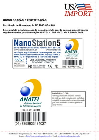 HOMOLOGAÇÃO / CERTIFICAÇÃO

Certificado de Homologação Nº 2805-08-4940

Este produto esta homologado pela Anatel de acordo com os procedimentos
regulamentados pela Resolução ANATEL n. 506, de 01 de Julho de 2008.




          NanoStation5
          5GHz Interna/Externa Dupla Polaridade 14 dBi CPE
          www.usaimport.com.br         www.ubnt.com
          verifique equipamento homologado no site
                                                                                                     Agência Nacional
          www.usaimport.com.br/anatel introduzindo o                                             de Telecomunicações
          MAC ID e imprimindo o certificado digital
                                                                                                  2805-08-4940
                                                               MAC ID




           AAP
           TECHNO LOG Y
                                                                        VER NO COMPARTIMENTO
          R olu 365-A A
            es ção            N TEL:
                                                                          REMOVÍVEL FRONTAL
          “E equipam opera emcarátersecundário
             ste           ento
          istoé, nãotemdireitoa proteçãocontra interferência
          prejudicial, m ode estações dom otipo, e não
                         esm                  esm                         FCC ID: SWX-NS5
          pode causarinterferência a sistem operandoem
          caráterprim  ário.”
                                           as
                                                                          IC ID: 6545A-NS5     (01) 7898933484027




                                      Agência Nacional
                                  de Telecomunicações
                                           2805-08-4940



           (01) 7898933484027

    Rua Ernesto Bergamasco, 255 – Vila Real – Hortolândia – SP – CEP 13.183-080 – PABX: (19) 3897-5281
                Internet: http://www.usaimport.com.br – Email: contato@usaimport.com.br
 