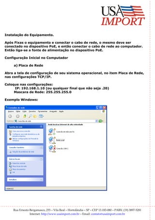 Instalação do Equipamento.

Após Fixas o equipamento e conectar o cabo de rede, o mesmo deve ser
conectado no dispositivo PoE, e então conectar o cabo de rede ao computador.
Então liga-se a fonte de alimentação no dispositivo PoE.

Configuração Inicial no Computador

     a) Placa de Rede

Abra a tela de configuração de seu sistema operacional, no item Placa de Rede,
nas configurações TCP/IP.

Coloque nas configurações:
     IP: 192.168.1.10 (ou qualquer final que não seja .20)
     Mascara de Rede: 255.255.255.0

Exemplo Windows:




    Rua Ernesto Bergamasco, 255 – Vila Real – Hortolândia – SP – CEP 13.183-080 – PABX: (19) 3897-5281
                Internet: http://www.usaimport.com.br – Email: contato@usaimport.com.br
 