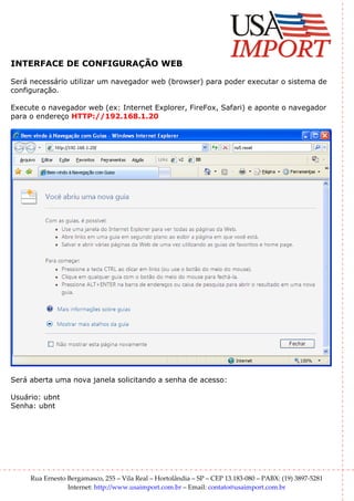 INTERFACE DE CONFIGURAÇÃO WEB

Será necessário utilizar um navegador web (browser) para poder executar o sistema de
configuração.

Execute o navegador web (ex: Internet Explorer, FireFox, Safari) e aponte o navegador
para o endereço HTTP://192.168.1.20




Será aberta uma nova janela solicitando a senha de acesso:

Usuário: ubnt
Senha: ubnt




     Rua Ernesto Bergamasco, 255 – Vila Real – Hortolândia – SP – CEP 13.183-080 – PABX: (19) 3897-5281
                 Internet: http://www.usaimport.com.br – Email: contato@usaimport.com.br
 