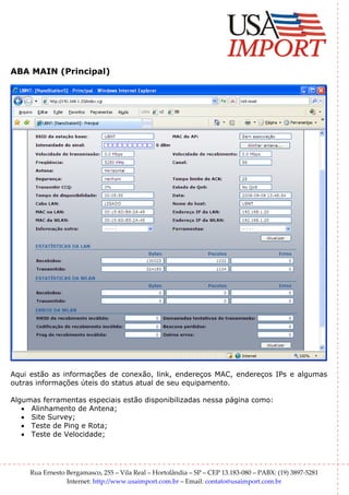 ABA MAIN (Principal)




Aqui estão as informações de conexão, link, endereços MAC, endereços IPs e algumas
outras informações úteis do status atual de seu equipamento.

Algumas ferramentas especiais estão disponibilizadas nessa página como:
   • Alinhamento de Antena;
   • Site Survey;
   • Teste de Ping e Rota;
   • Teste de Velocidade;




     Rua Ernesto Bergamasco, 255 – Vila Real – Hortolândia – SP – CEP 13.183-080 – PABX: (19) 3897-5281
                 Internet: http://www.usaimport.com.br – Email: contato@usaimport.com.br
 